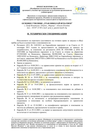 ПРОЕКТ BG051PO001-3.1.06
                        „Подобряване на качеството на образованието в
                средищните училища чрез въвеждане на целодневна организация на
                                       учебния процес“

                      Проектът се осъществява с финансовата подкрепа на
                    Оперативна програма „Развитие на човешките ресурси”,
                съфинансирана от Европейския социален фонд на Европейския съюз

               ОСНОВНО УЧИЛИЩЕ „ГРАФ НИКОЛАЙ ИГНАТИЕВ”
                 с. Граф Игнатиево, община „Марица“, област Пловдив
                     тел. : 03107 22 60 e-mail: graf_n_ignatiev@abv.bg


                       II. ТЕХНИЧЕСКИ СПЕЦИФИКАЦИИ

       Изпълнението на поръчката (доставянето на готовата храна за закуска и обяд)
трябва да бъде в съответствие с изискванията на:
   • Регламент (ЕС) № 1169/2011 на Европейския парламент и на Съвета от 25
       октомври 2011 година за предоставянето на информация за храните на
       потребителите, за изменение на регламенти (ЕО) № 1924/2006 и (ЕО) №
       1925/2006 на Европейския парламент и на Съвета за отмяна на Директива
       87/250/ЕИО на Комисията, Директива 90/496/ЕИО на Съвета, Директива
       1999/10/ЕО на Комисията, Директива 2000/13/ЕО на Европейския парламент и
       на Съвета, директиви 2002/67/ЕО и 2008/5/ЕО на Комисията и на Регламент (ЕО)
       № 608/2004 на Комисията;
   • Закона за храните;
   • Наредба № 6 от 10.08.2011 г. за здравословно хранене на децата на възраст от 3
       до 7 години в детски заведения;
   • Наредба № 9 от 16.09.2011 г. за специфичните изисквания към безопасността и
       качеството на храните, предлагани в детските заведения и училищата;
   • Наредба № 37 от 21.07.2009 г. за здравословно хранене на учениците;
   • Наредба № 16 от 28.05.2010 г. за изискванията за качество и контрол за
       съответствие на пресни плодове и зеленчуци;
   • Наредба № 5 от 25.05.2006 г. за хигиената на храните;
   • Наредба № 23 от 19.07.2005 г. за физиологичните норми за хранене на
       населението;
   • Наредба № 8 от 16.04.2002 г. за изискванията към използване на добавки в
       храните;
   • Наредба № 11 от 18.04.2002 г. за определяне на изискванията към границите на
       радиоактивното замърсяване на храните при радиационна авария;
   • Наредба № 16 за хигиенните и ветеринарно-санитарните изисквания за
       съхраняване и използване на особено бързоразвалящите се хранителни
       продукти;
   • Наредба № 21 от 15.10.2002 г. за специфичните критерии и изисквания за
       чистота на добавките, предназначени за влагане в храни;
   • Наредба № 31 от 29.12.2003 г. за норми за максимално допустимите количества
       на остатъци от пестициди в храните;

 3
Този документ е създаден в рамките на проект „Подобряване на качеството на образованието в средищните
училища чрез въвеждане на целодневна организация на учебния процес“, който се осъществява с финансовата
подкрепа на Оперативна програма „Развитие на човешките ресурси”, съфинансирана от Европейския социален
фонд на Европейския съюз. Цялата отговорност за съдържанието на публикацията се носи от ОУ „Граф
Николай Игнатиев” и при никакви обстоятелства не може да се счита, че този документ отразява
официалното становище на Европейския съюз и Управляващия орган.
 