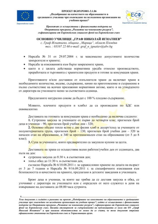 ПРОЕКТ BG051PO001-3.1.06
                        „Подобряване на качеството на образованието в
                средищните училища чрез въвеждане на целодневна организация на
                                       учебния процес“

                      Проектът се осъществява с финансовата подкрепа на
                    Оперативна програма „Развитие на човешките ресурси”,
                съфинансирана от Европейския социален фонд на Европейския съюз

               ОСНОВНО УЧИЛИЩЕ „ГРАФ НИКОЛАЙ ИГНАТИЕВ”
                 с. Граф Игнатиево, община „Марица“, област Пловдив
                     тел. : 03107 22 60 e-mail: graf_n_ignatiev@abv.bg


     •   Наредба № 31 от 29.07.2004 г. за максимално допустимите количества
         замърсители в храните;
     •   Наредба за изискванията към бързо замразените храни,
     •   както и с цялата действаща нормативна уредба относно производството,
         преработката и търговията с хранителни продукти и готови за консумация храни.

       Приготвяните и/или доставяни от изпълнителя храни да включват храни в
необходимите количества, видове, съдържание, начин на приготовление и съхранение в
пълно съответствие на всички приложими нормативни актове, както и на утвърденото
от директора на училището меню за съответната седмица.

         Предлаганите натурални сокове да бъдат с 100 % плодово съдържание.

      Млякото, млечните продукти и хлябът да са произведени по БДС или
еквивалентно.

       Доставката на готовата за консумация храна е необходимо да включва следното:
       1. Сутрешна закуска за учениците от първи до четвърти клас; прогнозен брой
деца и ученици – 90, прогнозен брой учебни дни - 320;
       2. Основно обедно топло ястие с две филии хляб и десерт/плод за учениците от
полуинтернатната група, прогнозен брой – 130, прогнозен брой учебни дни – 320 за
начален етап на образование, и 340 за прогимназиален етап на образование (от 5 до 8
клас);
       3. Супа за учениците, които предварително са закупили купони за целта.

      Доставката на храна се осъществява всеки работен/учебен ден от седмицата, два
пъти на ден:
   • сутрешна закуска до 8:30 ч. в съответния ден;
   • топъл обяд до 11:30 ч. в съответния ден,
      съгласно Наредба № 6/10.08.2011 г. за здравословно хранене на децата на възраст
от 3 до 7 години и Наредба № 9/16.09.2011 г. за специфичните изисквания към
безопасността и качеството на храните, предлагани в детските заведения и училищата.

      Броят деца и ученици, за които ще трябва да се доставя закуска и обяд, се
уточняват с директора на училището или с определен от него служител в деня на
извършване на доставката до 08:00 часа сутринта.


 4
Този документ е създаден в рамките на проект „Подобряване на качеството на образованието в средищните
училища чрез въвеждане на целодневна организация на учебния процес“, който се осъществява с финансовата
подкрепа на Оперативна програма „Развитие на човешките ресурси”, съфинансирана от Европейския социален
фонд на Европейския съюз. Цялата отговорност за съдържанието на публикацията се носи от ОУ „Граф
Николай Игнатиев” и при никакви обстоятелства не може да се счита, че този документ отразява
официалното становище на Европейския съюз и Управляващия орган.
 