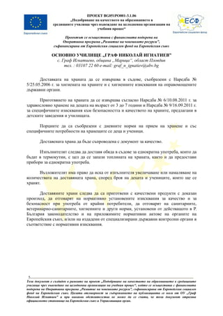 ПРОЕКТ BG051PO001-3.1.06
                        „Подобряване на качеството на образованието в
                средищните училища чрез въвеждане на целодневна организация на
                                       учебния процес“

                      Проектът се осъществява с финансовата подкрепа на
                    Оперативна програма „Развитие на човешките ресурси”,
                съфинансирана от Европейския социален фонд на Европейския съюз

               ОСНОВНО УЧИЛИЩЕ „ГРАФ НИКОЛАЙ ИГНАТИЕВ”
                 с. Граф Игнатиево, община „Марица“, област Пловдив
                     тел. : 03107 22 60 e-mail: graf_n_ignatiev@abv.bg


       Доставката на храната да се извършва в съдове, съобразени с Наредба №
5/25.05.2006 г. за хигиената на храните и с хигиенните изисквания на оправомощените
държавни органи.

       Приготвянето на храната да се извършва съгласно Наредба № 6/10.08.2011 г. за
здравословно хранене на децата на възраст от 3 до 7 години и Наредба № 9/16.09.2011 г.
за специфичните изисквания към безопасността и качеството на храните, предлагани в
детските заведения и училищата.

      Порциите да са съобразени с дневните норми на прием на хранене и със
специфичните потребности на хранещите се деца и ученици.

        Доставената храна да бъде съпроводена с документ за качество.

      Изпълнителят следва да доставя обяда в съдове за еднократна употреба, които да
бъдат в термокутии, с цел да се запази топлината на храната, както и да предостави
прибори за еднократна употреба.

       Възложителят има право да иска от изпълнителя увеличаване или намаляване на
количествата на доставяната храна, според броя на децата и учениците, които ще се
хранят.

      Доставяните храни следва да са приготвени с качествени продукти с доказан
произход, да отговарят на нормативно установените изисквания за качество и за
безопасност при употреба от крайни потребители, да отговарят на санитарните,
ветеринарно-санитарните, хигиенните и други норми, установени от действащото в Р.
България законодателство и на приложимите нормативни актове на органите на
Европейския съюз, и/или на издадени от специализирани държавни контролни органи в
съответствие с нормативни изисквания.




 5
Този документ е създаден в рамките на проект „Подобряване на качеството на образованието в средищните
училища чрез въвеждане на целодневна организация на учебния процес“, който се осъществява с финансовата
подкрепа на Оперативна програма „Развитие на човешките ресурси”, съфинансирана от Европейския социален
фонд на Европейския съюз. Цялата отговорност за съдържанието на публикацията се носи от ОУ „Граф
Николай Игнатиев” и при никакви обстоятелства не може да се счита, че този документ отразява
официалното становище на Европейския съюз и Управляващия орган.
 