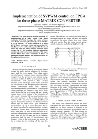 ACEEE International Journal on Communication, Vol 1, No. 2, July 2010




  Implementation of SVPWM control on FPGA
    for three phase MATRIX CONVERTER
                                     Vagicharla Karthik1, and Pramod Agarwal2
           1
            Department of Electrical Engineering, Indian Institute of Technology Roorkee, Roorkee, India
                                            Email: karthikbec@gmail.com
           2
               Department of Electrical Engineering, Indian Institute of Technology Roorkee, Roorkee, India
                                             Email: pramgfee@iitr.ernet.in

  Abstract—This paper presents a simple approach for                current. The switches can connect any input phase to
implementation of a Space Vector Pulse Width                        any output phase at any instant and hence it is possible
Modulation (SVPWM) Technique for control of three                   to synthesize the output voltages from input voltages
phase Matrix Converter (MC) using MATLAB/Simulink                   and input currents from the output currents using a
& FPGA Software. The Matrix converter is a direct                   suitable modulation method (e.g. [2], [3], [4], [5]).
AC/AC Power conversion without an intermediate DC
link. This converter is inherently capable of bi-directional
power flow and also offers virtually sinusoidal input
currents. The SVPWM technique improves good voltage
transfer ratio with less harmonic distortion. This paper
presents FPGA test bench waveforms & MATLAB
simulations of SVPWM pulses and output waveforms for
three phase matrix converter.

Index Terms—Matrix Converter, Space Vector
Modulation, FPGA.

                    I. INTRODUCTION
   In recent two decades, there is an observed need to              Fig 1 Three phase ac to ac matrix converter with bidirectional
                                                                                    switches and inductive load
increase the quality and the efficiency of the power
supply and the power usage. Three phase matrix                         Presently FPGA’s are replacing DSP’s in many
converter becomes a modern energy converter and has                 applications due to some advantages. Multiple
emerged from the previously conventional energy                     operations can be executed in parallel so that algorithm
conversion modules. It fulfils all requirements of the              can run much faster which is required by the control
conventionally used rectifier-dc link- inverter                     system. The available simulation software for
structures. Some advantages of the matrix converter                 electronic circuits or dynamic circuits can be classified
are: use of direct AC-AC poly phase power conversion,               into two main categories: Programming and Block
inherent bidirectional power flow capability,                       Designing. In this work a VHDL coding was written for
input/output sinusoidal waveforms with variable output              each block and simulated in Xilinx Simulator. In this
voltage amplitude and frequency, input power factor                 paper the application of FPGA to the indirect Space
control despite the load in the output side and a simple,           Vector PWM technique of Matrix converter is
compact power circuit because of the elimination of                 described and the test bench wave forms of each block
bulky reactive elements. MC has some limitations too.               are presented.
The most important is the voltage transfer ratio
limitation, with a maximum value of 0.86 and Lack of
                                                                             II. SPACE VECTOR MODULATION
required Bidirectional switches. The direct connection
between input and output causes a great sensibility to                 The mostly used modulation method for matrix
grid distortions [1]. Fig. 1 shows three-phase AC-to-               converter is the space vector Pulse Width modulation
AC matrix converter with nine bi-directional switches               (SVPWM). The matrix converter is modelled as two
connected in a matrix form. The switching constraints               stage back–to–back converters, a rectification stage to
are (i) input phase can never be short circuited as the             produce constant imaginary DC link voltage per
converter is supplied by voltage sources (ii) the output            switching period and an inverter stage to provide the
phases must not be left open, due to the inductive                  three phase output voltage. There is fictitious DC bus
nature of the load. The input LC filter eliminates high             without any DC energy storage component between the
frequency ripples in the input current and restricts the            rectification and inversion. Using this connection,
rise in voltage due to switching off the input line


                                                               28
© 2010 ACEEE
DOI: 01.ijcom.01.02.06
 
