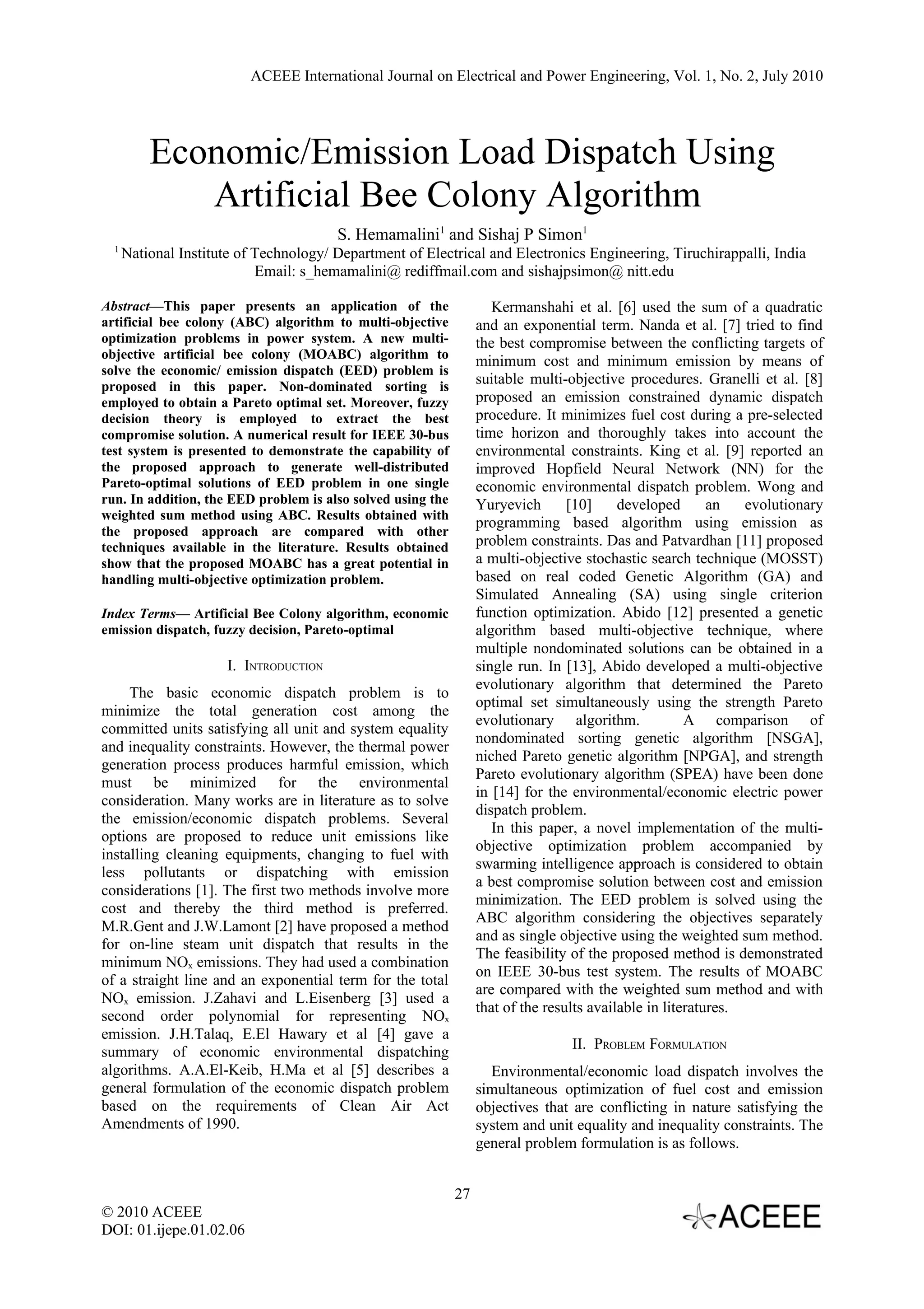 ACEEE International Journal on Electrical and Power Engineering, Vol. 1, No. 2, July 2010 Economic/Emission Load Dispatch Using Artificial Bee Colony Algorithm S. Hemamalini1 and Sishaj P Simon1 1 National Institute of Technology/ Department of Electrical and Electronics Engineering, Tiruchirappalli, India Email: s_hemamalini@ rediffmail.com and sishajpsimon@ nitt.edu Abstract—This paper presents an application of the Kermanshahi et al. [6] used the sum of a quadratic artificial bee colony (ABC) algorithm to multi-objective and an exponential term. Nanda et al. [7] tried to find optimization problems in power system. A new multi- the best compromise between the conflicting targets of objective artificial bee colony (MOABC) algorithm to minimum cost and minimum emission by means of solve the economic/ emission dispatch (EED) problem is proposed in this paper. Non-dominated sorting is suitable multi-objective procedures. Granelli et al. [8] employed to obtain a Pareto optimal set. Moreover, fuzzy proposed an emission constrained dynamic dispatch decision theory is employed to extract the best procedure. It minimizes fuel cost during a pre-selected compromise solution. A numerical result for IEEE 30-bus time horizon and thoroughly takes into account the test system is presented to demonstrate the capability of environmental constraints. King et al. [9] reported an the proposed approach to generate well-distributed improved Hopfield Neural Network (NN) for the Pareto-optimal solutions of EED problem in one single economic environmental dispatch problem. Wong and run. In addition, the EED problem is also solved using the Yuryevich [10] developed an evolutionary weighted sum method using ABC. Results obtained with programming based algorithm using emission as the proposed approach are compared with other techniques available in the literature. Results obtained problem constraints. Das and Patvardhan [11] proposed show that the proposed MOABC has a great potential in a multi-objective stochastic search technique (MOSST) handling multi-objective optimization problem. based on real coded Genetic Algorithm (GA) and Simulated Annealing (SA) using single criterion Index Terms— Artificial Bee Colony algorithm, economic function optimization. Abido [12] presented a genetic emission dispatch, fuzzy decision, Pareto-optimal algorithm based multi-objective technique, where multiple nondominated solutions can be obtained in a I. INTRODUCTION single run. In [13], Abido developed a multi-objective evolutionary algorithm that determined the Pareto The basic economic dispatch problem is to optimal set simultaneously using the strength Pareto minimize the total generation cost among the evolutionary algorithm. A comparison of committed units satisfying all unit and system equality nondominated sorting genetic algorithm [NSGA], and inequality constraints. However, the thermal power niched Pareto genetic algorithm [NPGA], and strength generation process produces harmful emission, which Pareto evolutionary algorithm (SPEA) have been done must be minimized for the environmental in [14] for the environmental/economic electric power consideration. Many works are in literature as to solve dispatch problem. the emission/economic dispatch problems. Several In this paper, a novel implementation of the multi- options are proposed to reduce unit emissions like objective optimization problem accompanied by installing cleaning equipments, changing to fuel with swarming intelligence approach is considered to obtain less pollutants or dispatching with emission a best compromise solution between cost and emission considerations [1]. The first two methods involve more minimization. The EED problem is solved using the cost and thereby the third method is preferred. ABC algorithm considering the objectives separately M.R.Gent and J.W.Lamont [2] have proposed a method and as single objective using the weighted sum method. for on-line steam unit dispatch that results in the The feasibility of the proposed method is demonstrated minimum NOx emissions. They had used a combination on IEEE 30-bus test system. The results of MOABC of a straight line and an exponential term for the total are compared with the weighted sum method and with NOx emission. J.Zahavi and L.Eisenberg [3] used a that of the results available in literatures. second order polynomial for representing NOx emission. J.H.Talaq, E.El Hawary et al [4] gave a II. PROBLEM FORMULATION summary of economic environmental dispatching algorithms. A.A.El-Keib, H.Ma et al [5] describes a Environmental/economic load dispatch involves the general formulation of the economic dispatch problem simultaneous optimization of fuel cost and emission based on the requirements of Clean Air Act objectives that are conflicting in nature satisfying the Amendments of 1990. system and unit equality and inequality constraints. The general problem formulation is as follows. 27 © 2010 ACEEE DOI: 01.ijepe.01.02.06 