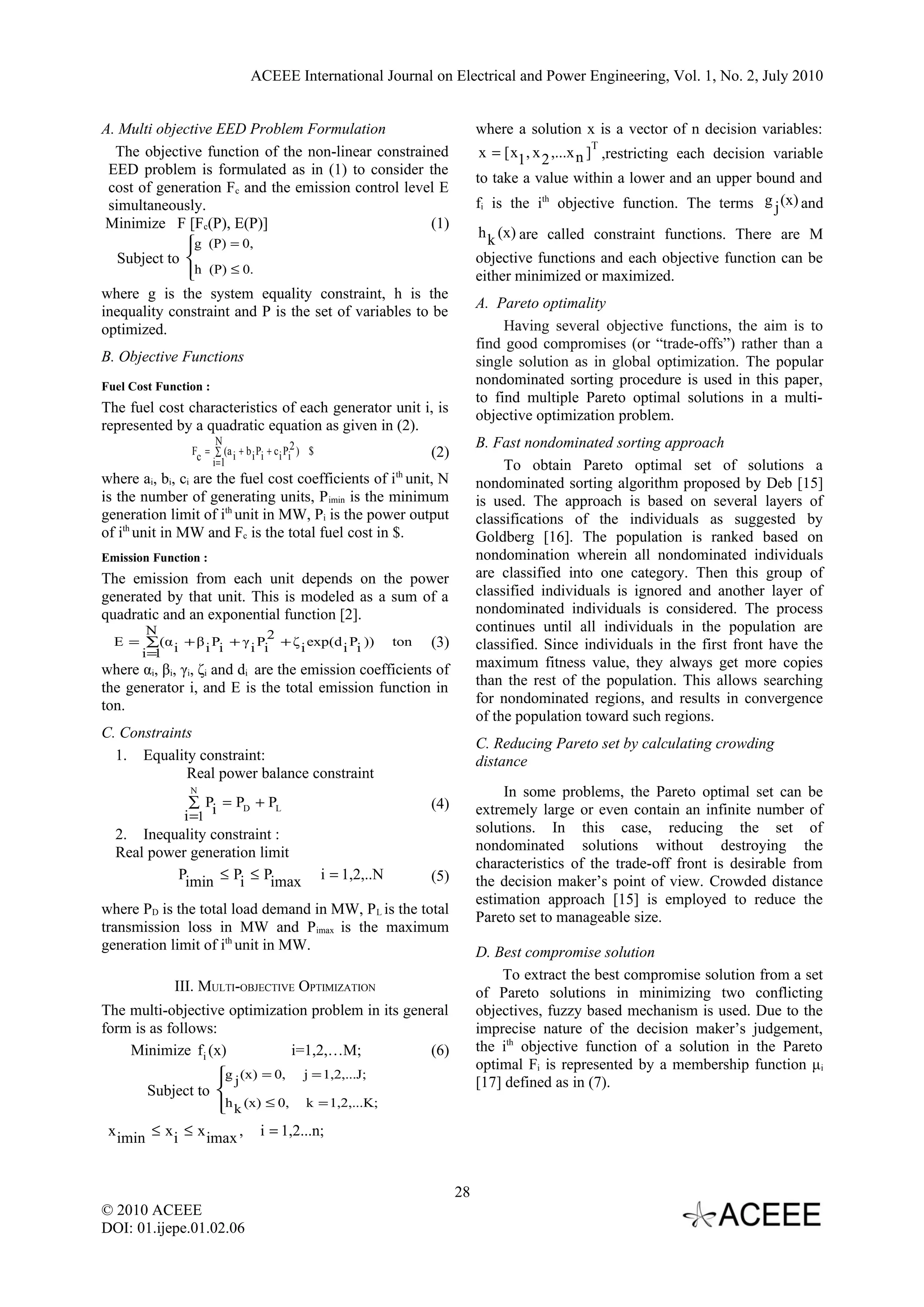 ACEEE International Journal on Electrical and Power Engineering, Vol. 1, No. 2, July 2010 A. Multi objective EED Problem Formulation where a solution x is a vector of n decision variables: T The objective function of the non-linear constrained x = [ x1 , x 2 ,...x n ] ,restricting each decision variable EED problem is formulated as in (1) to consider the to take a value within a lower and an upper bound and cost of generation Fc and the emission control level E simultaneously. fi is the ith objective function. The terms g j (x) and Minimize F [Fc(P), E(P)] (1) h k (x) are called constraint functions. There are M  g (P) = 0, Subject to  objective functions and each objective function can be h (P) ≤ 0.  either minimized or maximized. where g is the system equality constraint, h is the A. Pareto optimality inequality constraint and P is the set of variables to be optimized. Having several objective functions, the aim is to find good compromises (or “trade-offs”) rather than a B. Objective Functions single solution as in global optimization. The popular Fuel Cost Function : nondominated sorting procedure is used in this paper, to find multiple Pareto optimal solutions in a multi- The fuel cost characteristics of each generator unit i, is objective optimization problem. represented by a quadratic equation as given in (2). N Fc = ∑ (a i + b i Pi + c i Pi2 ) $ B. Fast nondominated sorting approach (2) i =1 To obtain Pareto optimal set of solutions a where ai, bi, ci are the fuel cost coefficients of ith unit, N nondominated sorting algorithm proposed by Deb [15] is the number of generating units, P imin is the minimum is used. The approach is based on several layers of generation limit of ith unit in MW, Pi is the power output classifications of the individuals as suggested by of ith unit in MW and Fc is the total fuel cost in $. Goldberg [16]. The population is ranked based on Emission Function : nondomination wherein all nondominated individuals The emission from each unit depends on the power are classified into one category. Then this group of generated by that unit. This is modeled as a sum of a classified individuals is ignored and another layer of quadratic and an exponential function [2]. nondominated individuals is considered. The process N 2 continues until all individuals in the population are E = ∑(α i + β i Pi + γ i Pi + ζ i exp(d i Pi )) ton (3) classified. Since individuals in the first front have the i=1 where αi, βi, γi, ζi and di are the emission coefficients of maximum fitness value, they always get more copies the generator i, and E is the total emission function in than the rest of the population. This allows searching ton. for nondominated regions, and results in convergence of the population toward such regions. C. Constraints C. Reducing Pareto set by calculating crowding 1. Equality constraint: distance Real power balance constraint N In some problems, the Pareto optimal set can be ∑ P = PD + PL (4) extremely large or even contain an infinite number of i =1 i 2. Inequality constraint : solutions. In this case, reducing the set of Real power generation limit nondominated solutions without destroying the characteristics of the trade-off front is desirable from Pimin ≤ Pi ≤ Pimax i = 1,2,..N (5) the decision maker’s point of view. Crowded distance estimation approach [15] is employed to reduce the where PD is the total load demand in MW, P L is the total Pareto set to manageable size. transmission loss in MW and Pimax is the maximum generation limit of ith unit in MW. D. Best compromise solution To extract the best compromise solution from a set III. MULTI-OBJECTIVE OPTIMIZATION of Pareto solutions in minimizing two conflicting The multi-objective optimization problem in its general objectives, fuzzy based mechanism is used. Due to the form is as follows: imprecise nature of the decision maker’s judgement, Minimize fi (x) i=1,2,…M; (6) the ith objective function of a solution in the Pareto optimal Fi is represented by a membership function μ i g j (x) = 0, j = 1,2,...J;  [17] defined as in (7). Subject to  h k (x) ≤ 0, k = 1,2,...K;  x imin ≤ x i ≤ x imax , i = 1,2...n; 28 © 2010 ACEEE DOI: 01.ijepe.01.02.06 