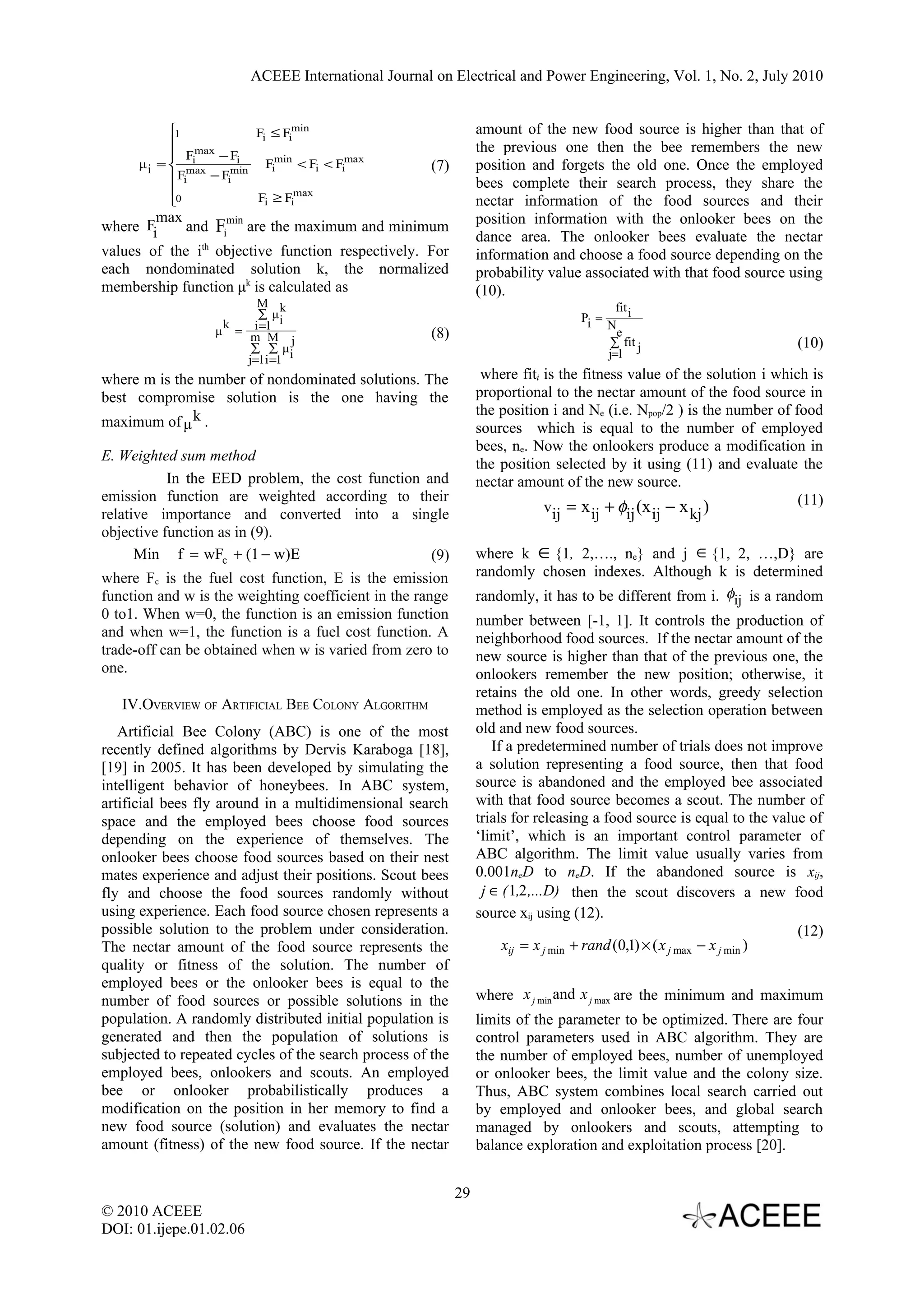 ACEEE International Journal on Electrical and Power Engineering, Vol. 1, No. 2, July 2010 1 Fi ≤ Fimin amount of the new food source is higher than that of  the previous one then the bee remembers the new  Fi max − Fi μ i =  max Fimin < Fi < Fimax (7) position and forgets the old one. Once the employed  Fi − Fimin  bees complete their search process, they share the 0 Fi ≥ Fimax nectar information of the food sources and their max position information with the onlooker bees on the where Fi and Fimin are the maximum and minimum dance area. The onlooker bees evaluate the nectar values of the ith objective function respectively. For information and choose a food source depending on the each nondominated solution k, the normalized probability value associated with that food source using membership function μk is calculated as (10). M k fit i ∑ μi Pi = = m=1 k i N μ M j (8) e ∑ ∑ μi ∑ fit (10) j=1i =1 j=1 j where m is the number of nondominated solutions. The where fiti is the fitness value of the solution i which is best compromise solution is the one having the proportional to the nectar amount of the food source in the position i and Ne (i.e. Npop/2 ) is the number of food maximum of μ k . sources which is equal to the number of employed bees, ne. Now the onlookers produce a modification in E. Weighted sum method the position selected by it using (11) and evaluate the In the EED problem, the cost function and nectar amount of the new source. emission function are weighted according to their (11) relative importance and converted into a single vij = x ij + φij (x ij − x kj ) objective function as in (9). Min f = wFc + (1 − w)E (9) where k ∈ {1, 2,…., ne} and j ∈ {1, 2, …,D} are where Fc is the fuel cost function, E is the emission randomly chosen indexes. Although k is determined function and w is the weighting coefficient in the range randomly, it has to be different from i. φij is a random 0 to1. When w=0, the function is an emission function number between [-1, 1]. It controls the production of and when w=1, the function is a fuel cost function. A neighborhood food sources. If the nectar amount of the trade-off can be obtained when w is varied from zero to new source is higher than that of the previous one, the one. onlookers remember the new position; otherwise, it retains the old one. In other words, greedy selection IV.OVERVIEW OF ARTIFICIAL BEE COLONY ALGORITHM method is employed as the selection operation between Artificial Bee Colony (ABC) is one of the most old and new food sources. recently defined algorithms by Dervis Karaboga [18], If a predetermined number of trials does not improve [19] in 2005. It has been developed by simulating the a solution representing a food source, then that food intelligent behavior of honeybees. In ABC system, source is abandoned and the employed bee associated artificial bees fly around in a multidimensional search with that food source becomes a scout. The number of space and the employed bees choose food sources trials for releasing a food source is equal to the value of depending on the experience of themselves. The ‘limit’, which is an important control parameter of onlooker bees choose food sources based on their nest ABC algorithm. The limit value usually varies from mates experience and adjust their positions. Scout bees 0.001neD to neD. If the abandoned source is xij, fly and choose the food sources randomly without j ∈ ( 1,2 ,...D) then the scout discovers a new food using experience. Each food source chosen represents a source xij using (12). possible solution to the problem under consideration. (12) The nectar amount of the food source represents the xij = x j min + rand (0,1) × ( x j max − x j min ) quality or fitness of the solution. The number of employed bees or the onlooker bees is equal to the number of food sources or possible solutions in the where x j min and x j max are the minimum and maximum population. A randomly distributed initial population is limits of the parameter to be optimized. There are four generated and then the population of solutions is control parameters used in ABC algorithm. They are subjected to repeated cycles of the search process of the the number of employed bees, number of unemployed employed bees, onlookers and scouts. An employed or onlooker bees, the limit value and the colony size. bee or onlooker probabilistically produces a Thus, ABC system combines local search carried out modification on the position in her memory to find a by employed and onlooker bees, and global search new food source (solution) and evaluates the nectar managed by onlookers and scouts, attempting to amount (fitness) of the new food source. If the nectar balance exploration and exploitation process [20]. 29 © 2010 ACEEE DOI: 01.ijepe.01.02.06 