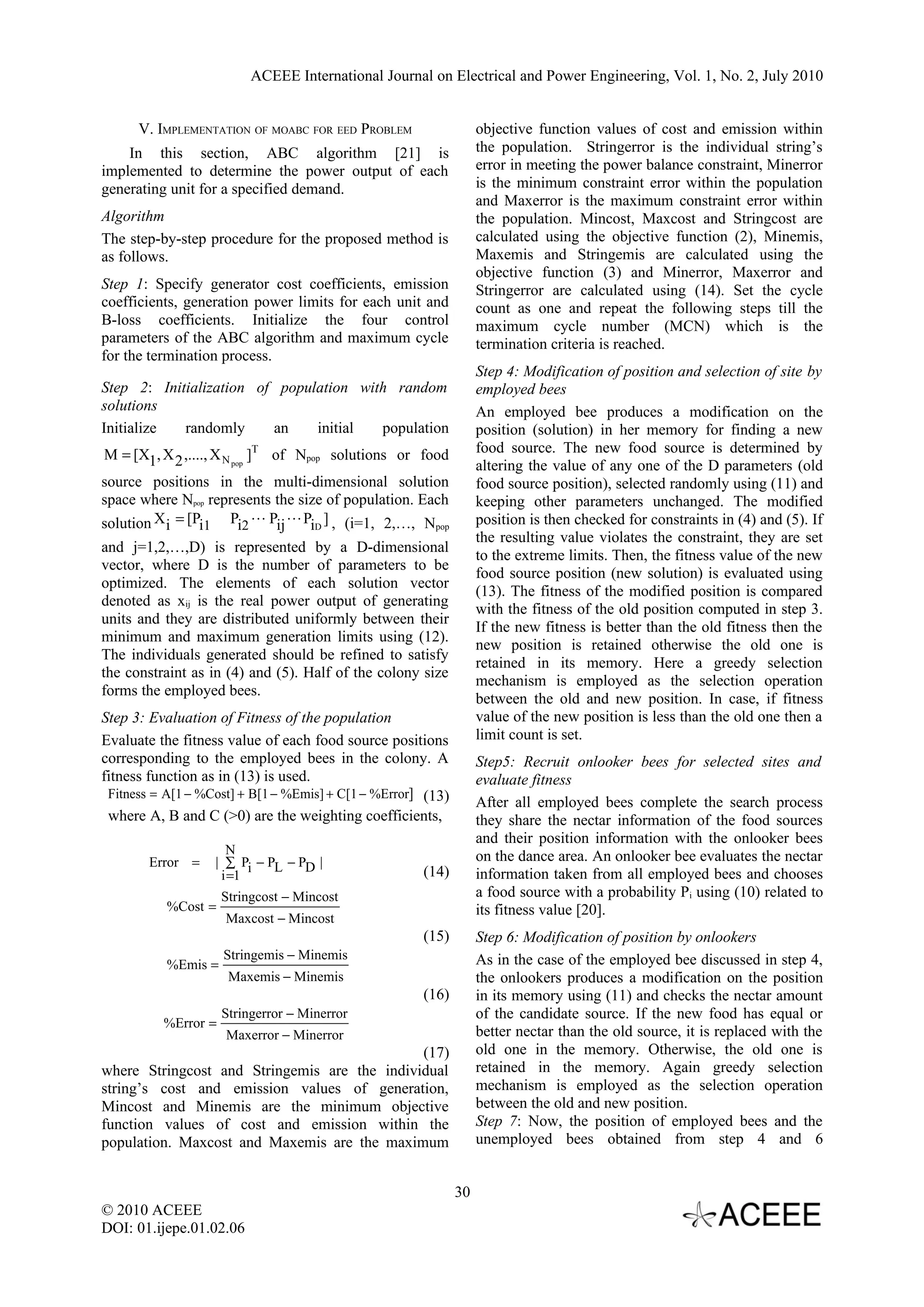 ACEEE International Journal on Electrical and Power Engineering, Vol. 1, No. 2, July 2010 V. IMPLEMENTATION OF MOABC FOR EED PROBLEM objective function values of cost and emission within In this section, ABC algorithm [21] is the population. Stringerror is the individual string’s implemented to determine the power output of each error in meeting the power balance constraint, Minerror generating unit for a specified demand. is the minimum constraint error within the population and Maxerror is the maximum constraint error within Algorithm the population. Mincost, Maxcost and Stringcost are The step-by-step procedure for the proposed method is calculated using the objective function (2), Minemis, as follows. Maxemis and Stringemis are calculated using the objective function (3) and Minerror, Maxerror and Step 1: Specify generator cost coefficients, emission Stringerror are calculated using (14). Set the cycle coefficients, generation power limits for each unit and count as one and repeat the following steps till the B-loss coefficients. Initialize the four control maximum cycle number (MCN) which is the parameters of the ABC algorithm and maximum cycle termination criteria is reached. for the termination process. Step 4: Modification of position and selection of site by Step 2: Initialization of population with random employed bees solutions An employed bee produces a modification on the Initialize randomly an initial population position (solution) in her memory for finding a new M = [X1, X 2 ,...., X N pop ]T of Npop solutions or food food source. The new food source is determined by altering the value of any one of the D parameters (old source positions in the multi-dimensional solution food source position), selected randomly using (11) and space where Npop represents the size of population. Each keeping other parameters unchanged. The modified solution X i = [Pi1 Pi2  Pij  PiD ] , (i=1, 2,…, Npop position is then checked for constraints in (4) and (5). If the resulting value violates the constraint, they are set and j=1,2,…,D) is represented by a D-dimensional to the extreme limits. Then, the fitness value of the new vector, where D is the number of parameters to be food source position (new solution) is evaluated using optimized. The elements of each solution vector (13). The fitness of the modified position is compared denoted as xij is the real power output of generating with the fitness of the old position computed in step 3. units and they are distributed uniformly between their If the new fitness is better than the old fitness then the minimum and maximum generation limits using (12). new position is retained otherwise the old one is The individuals generated should be refined to satisfy retained in its memory. Here a greedy selection the constraint as in (4) and (5). Half of the colony size mechanism is employed as the selection operation forms the employed bees. between the old and new position. In case, if fitness Step 3: Evaluation of Fitness of the population value of the new position is less than the old one then a Evaluate the fitness value of each food source positions limit count is set. corresponding to the employed bees in the colony. A Step5: Recruit onlooker bees for selected sites and fitness function as in (13) is used. evaluate fitness Fitness = A[1 − %Cost] + B[1 − %Emis] + C[1 − %Error] (13) After all employed bees complete the search process where A, B and C (>0) are the weighting coefficients, they share the nectar information of the food sources and their position information with the onlooker bees N on the dance area. An onlooker bee evaluates the nectar Error = | ∑ Pi − PL − PD | i =1 (14) information taken from all employed bees and chooses Stringcost − Mincost a food source with a probability Pi using (10) related to %Cost = its fitness value [20]. Maxcost − Mincost (15) Step 6: Modification of position by onlookers Stringemis − Minemis As in the case of the employed bee discussed in step 4, %Emis = Maxemis − Minemis the onlookers produces a modification on the position (16) in its memory using (11) and checks the nectar amount Stringerror − Minerror of the candidate source. If the new food has equal or %Error = Maxerror − Minerror better nectar than the old source, it is replaced with the (17) old one in the memory. Otherwise, the old one is where Stringcost and Stringemis are the individual retained in the memory. Again greedy selection string’s cost and emission values of generation, mechanism is employed as the selection operation Mincost and Minemis are the minimum objective between the old and new position. function values of cost and emission within the Step 7: Now, the position of employed bees and the population. Maxcost and Maxemis are the maximum unemployed bees obtained from step 4 and 6 30 © 2010 ACEEE DOI: 01.ijepe.01.02.06 