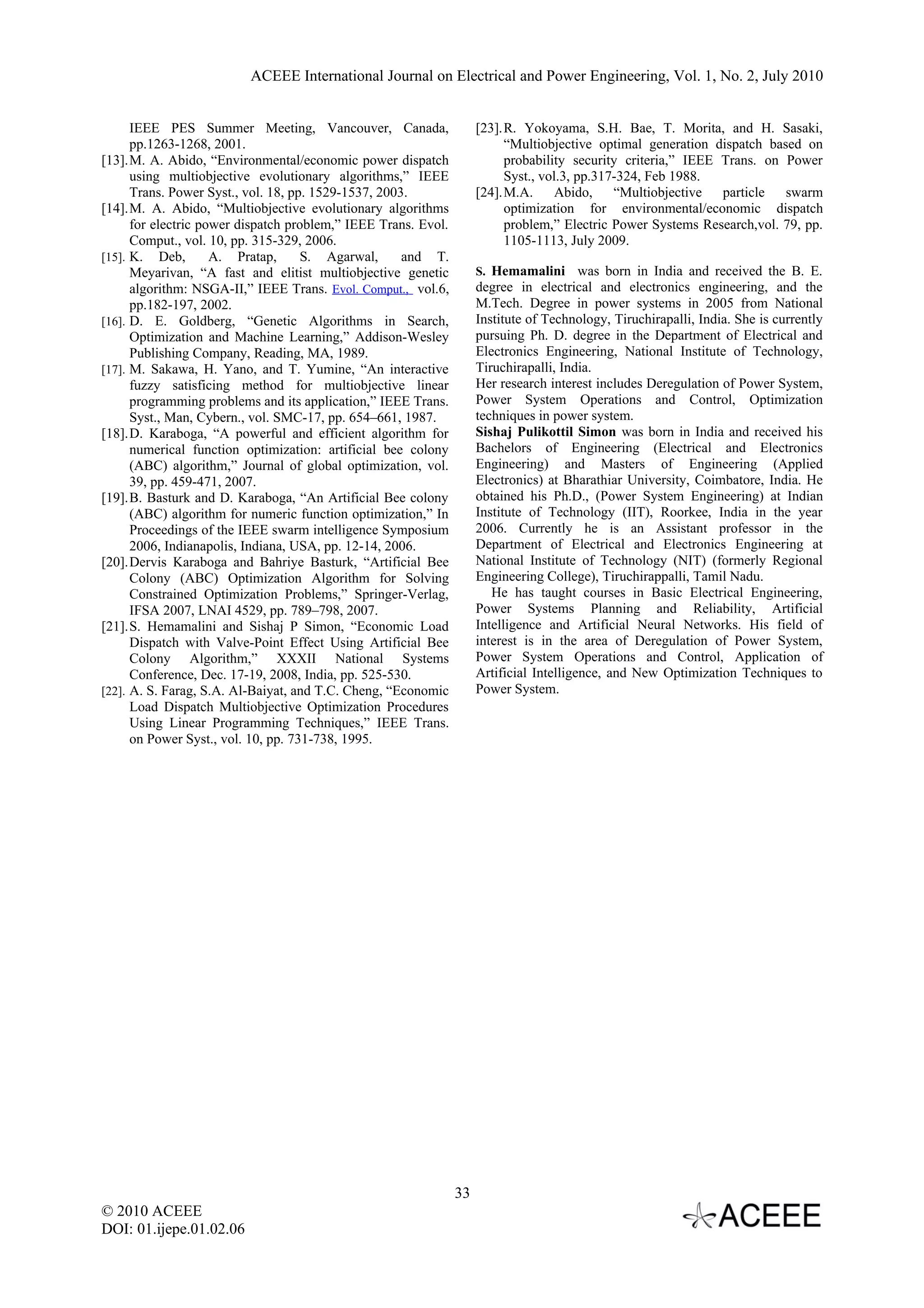 ACEEE International Journal on Electrical and Power Engineering, Vol. 1, No. 2, July 2010 IEEE PES Summer Meeting, Vancouver, Canada, [23].R. Yokoyama, S.H. Bae, T. Morita, and H. Sasaki, pp.1263-1268, 2001. “Multiobjective optimal generation dispatch based on [13].M. A. Abido, “Environmental/economic power dispatch probability security criteria,” IEEE Trans. on Power using multiobjective evolutionary algorithms,” IEEE Syst., vol.3, pp.317-324, Feb 1988. Trans. Power Syst., vol. 18, pp. 1529-1537, 2003. [24].M.A. Abido, “Multiobjective particle swarm [14].M. A. Abido, “Multiobjective evolutionary algorithms optimization for environmental/economic dispatch for electric power dispatch problem,” IEEE Trans. Evol. problem,” Electric Power Systems Research,vol. 79, pp. Comput., vol. 10, pp. 315-329, 2006. 1105-1113, July 2009. [15]. K. Deb, A. Pratap, S. Agarwal, and T. Meyarivan, “A fast and elitist multiobjective genetic S. Hemamalini was born in India and received the B. E. algorithm: NSGA-II,” IEEE Trans. Evol. Comput., vol.6, degree in electrical and electronics engineering, and the pp.182-197, 2002. M.Tech. Degree in power systems in 2005 from National [16]. D. E. Goldberg, “Genetic Algorithms in Search, Institute of Technology, Tiruchirapalli, India. She is currently Optimization and Machine Learning,” Addison-Wesley pursuing Ph. D. degree in the Department of Electrical and Publishing Company, Reading, MA, 1989. Electronics Engineering, National Institute of Technology, [17]. M. Sakawa, H. Yano, and T. Yumine, “An interactive Tiruchirapalli, India. fuzzy satisficing method for multiobjective linear Her research interest includes Deregulation of Power System, programming problems and its application,” IEEE Trans. Power System Operations and Control, Optimization Syst., Man, Cybern., vol. SMC-17, pp. 654–661, 1987. techniques in power system. [18].D. Karaboga, “A powerful and efficient algorithm for Sishaj Pulikottil Simon was born in India and received his numerical function optimization: artificial bee colony Bachelors of Engineering (Electrical and Electronics (ABC) algorithm,” Journal of global optimization, vol. Engineering) and Masters of Engineering (Applied 39, pp. 459-471, 2007. Electronics) at Bharathiar University, Coimbatore, India. He [19].B. Basturk and D. Karaboga, “An Artificial Bee colony obtained his Ph.D., (Power System Engineering) at Indian (ABC) algorithm for numeric function optimization,” In Institute of Technology (IIT), Roorkee, India in the year Proceedings of the IEEE swarm intelligence Symposium 2006. Currently he is an Assistant professor in the 2006, Indianapolis, Indiana, USA, pp. 12-14, 2006. Department of Electrical and Electronics Engineering at [20].Dervis Karaboga and Bahriye Basturk, “Artificial Bee National Institute of Technology (NIT) (formerly Regional Colony (ABC) Optimization Algorithm for Solving Engineering College), Tiruchirappalli, Tamil Nadu. Constrained Optimization Problems,” Springer-Verlag, He has taught courses in Basic Electrical Engineering, IFSA 2007, LNAI 4529, pp. 789–798, 2007. Power Systems Planning and Reliability, Artificial [21].S. Hemamalini and Sishaj P Simon, “Economic Load Intelligence and Artificial Neural Networks. His field of Dispatch with Valve-Point Effect Using Artificial Bee interest is in the area of Deregulation of Power System, Colony Algorithm,” XXXII National Systems Power System Operations and Control, Application of Conference, Dec. 17-19, 2008, India, pp. 525-530. Artificial Intelligence, and New Optimization Techniques to [22]. A. S. Farag, S.A. Al-Baiyat, and T.C. Cheng, “Economic Power System. Load Dispatch Multiobjective Optimization Procedures Using Linear Programming Techniques,” IEEE Trans. on Power Syst., vol. 10, pp. 731-738, 1995. 33 © 2010 ACEEE DOI: 01.ijepe.01.02.06 