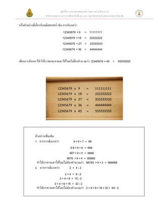 คู่มือสื่อการสอนวิชาคณิตศาสตร์ โดยความร่วมมือระหว่าง
                        สานักงานคณะกรรมการการศึกษาขั้นพื้นฐาน และ คณะวิทยาศาสตร์ จุฬาลงกรณ์มหาวิทยาลัย


หรือตัวอย่างที่เกี่ยวกับคณิตศาสตร์ เช่น การสังเกตว่า
                                        12345679 × 9           =   11111111
                                        12345679 × 18          =   22222222
                                        12345679 × 27          =   33333333
                                        12345679 × 36          =   44444444

เพียงการสังเกต ก็ทาให้เราพอจะคาดเดาได้โดยไม่ต้องคานวณว่า 12345679 × 45 = 55555555




              ตัวอย่างเพิ่มเติม
              1. จากการสังเกตว่า                   9 × 9 + 7 = 88
                                          9 8 × 9 + 6 = 888
                                         987 × 9 + 5 = 8888
                                     9876 × 9 + 4 = 88888
               ทาให้เราคาดเดาได้โดยไม่ต้องคานวณว่า 98765 × 9 + 3 = 888888
              2. จากการสังเกตว่า        2 = 4-2
                                       2+4 = 8-2
                                  2 + 4 + 8 = 16 - 2
                             2 + 4 + 8 + 16 = 32 - 2
                ทาให้เราคาดเดาได้โดยไม่ต้องคานวณว่า 2 + 4 + 8 + 16 + 32 = 64 - 2
                                                           8
 