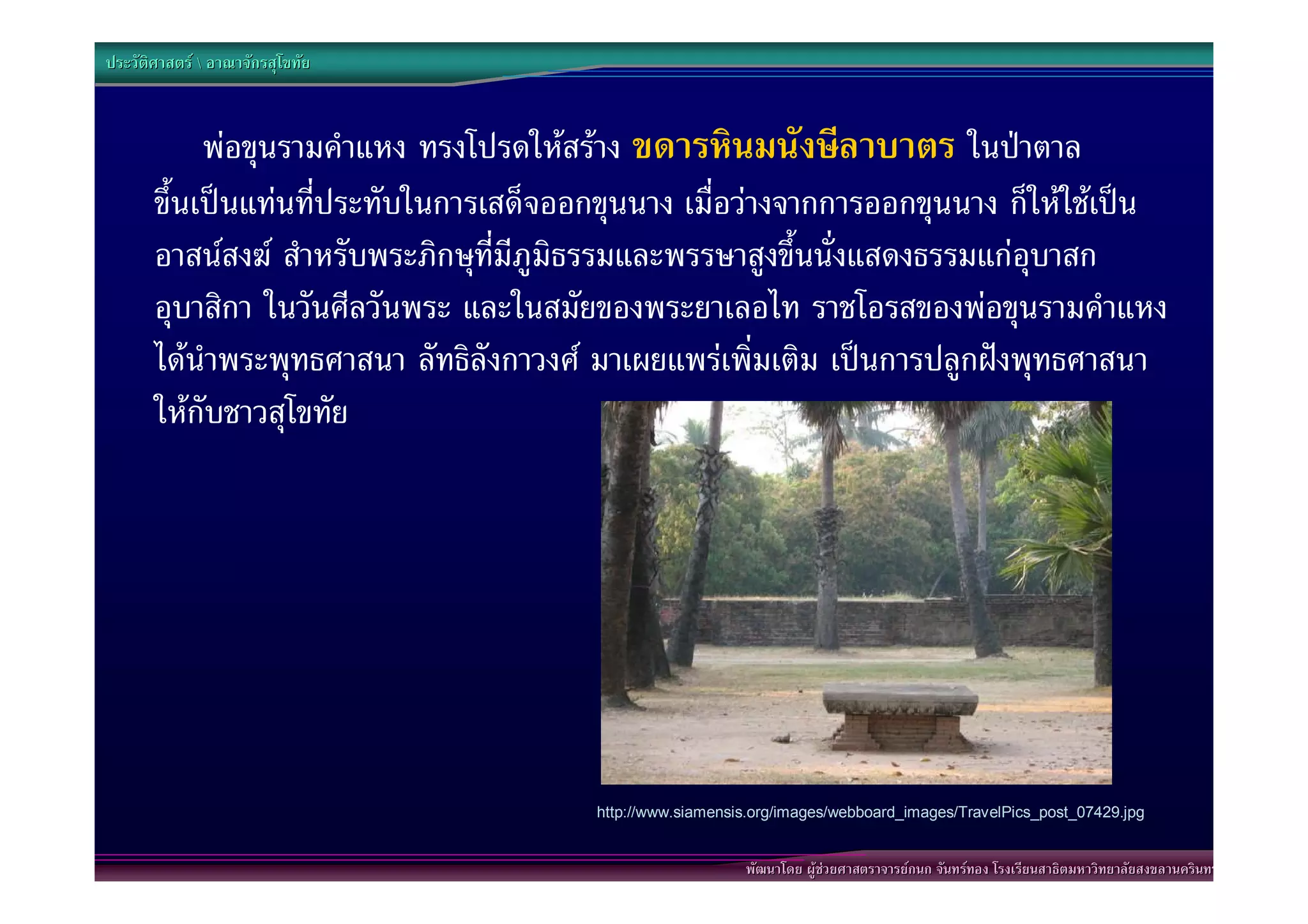ประวัติศาสตร  อาณาจักรสุโขทัย



            พอขุนรามคําแหง ทรงโปรดใหสราง ขดารหินมนังษีลาบาตร ในปาตาล
       ขึ้นเปนแทนที่ประทับในการเสด็จออกขุนนาง เมื่อวางจากการออกขุนนาง ก็ใหใชเปน
       อาสนสงฆ สําหรับพระภิกษุที่มีภูมิธรรมและพรรษาสูงขึ้นนั่งแสดงธรรมแกอุบาสก
       อุบาสิกา ในวันศีลวันพระ และในสมัยของพระยาเลอไท ราชโอรสของพอขุนรามคําแหง
       ไดนําพระพุทธศาสนา ลัทธิลังกาวงศ มาเผยแพรเพิ่มเติม เปนการปลูกฝงพุทธศาสนา
       ใหกับชาวสุโขทัย




                                         http://www.siamensis.org/images/webboard_images/TravelPics_post_07429.jpg


                                                            พัฒนาโดย ผูชวยศาสตราจารยกนก จันทรทอง โรงเรียนสาธิตมหาวิทยาลัยสงขลานครินทร
 