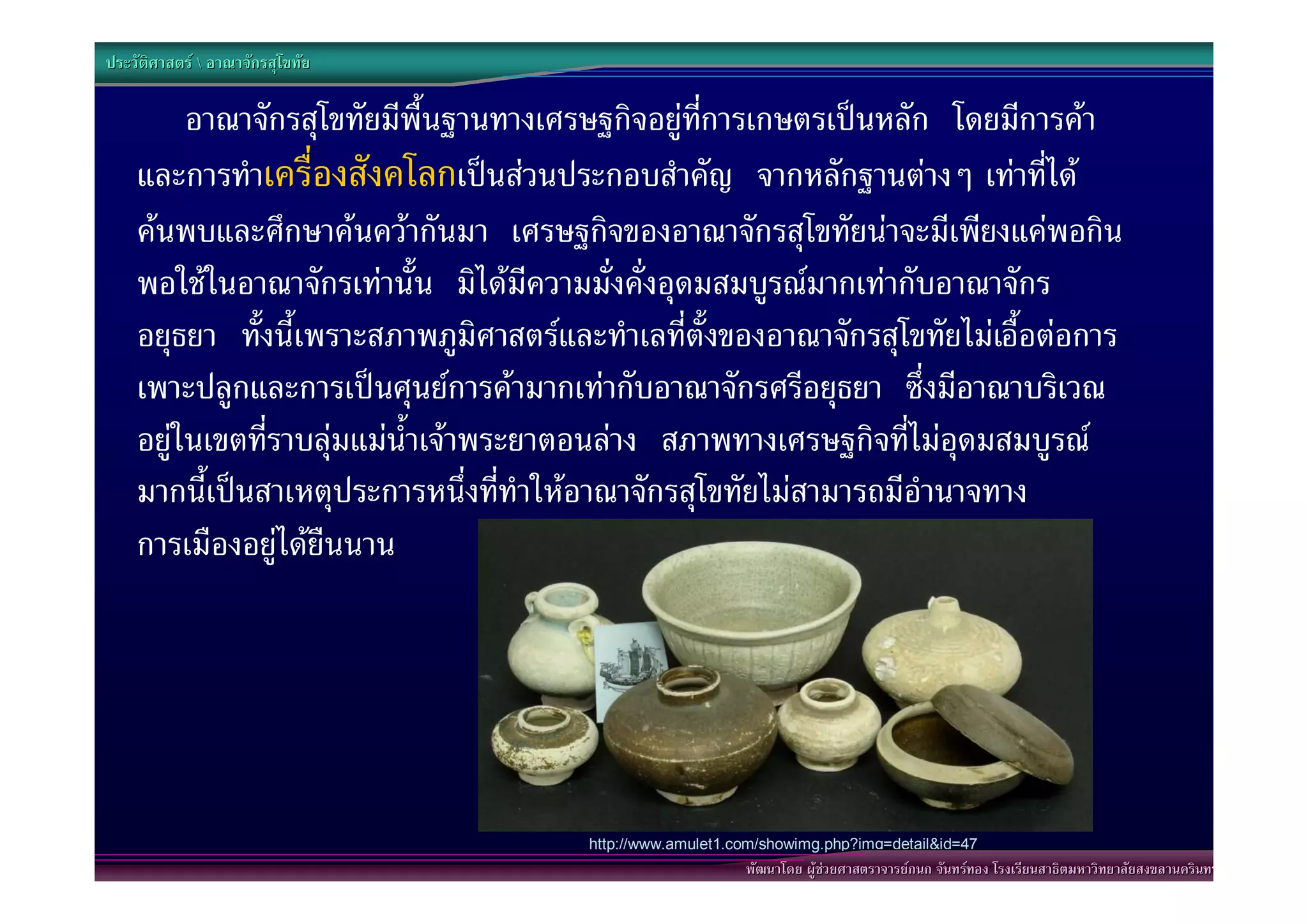 ประวัติศาสตร  อาณาจักรสุโขทัย

         อาณาจักรสุโขทัยมีพื้นฐานทางเศรษฐกิจอยูที่การเกษตรเปนหลัก โดยมีการคา
    และการทําเครื่องสังคโลกเปนสวนประกอบสําคัญ จากหลักฐานตางๆ เทาที่ได
    คนพบและศึกษาคนควากันมา เศรษฐกิจของอาณาจักรสุโขทัยนาจะมีเพียงแคพอกิน
    พอใชในอาณาจักรเทานั้น มิไดมีความมั่งคั่งอุดมสมบูรณมากเทากับอาณาจักร
    อยุธยา ทั้งนี้เพราะสภาพภูมิศาสตรและทําเลที่ตั้งของอาณาจักรสุโขทัยไมเอื้อตอการ
    เพาะปลูกและการเปนศุนยการคามากเทากับอาณาจักรศรีอยุธยา ซึ่งมีอาณาบริเวณ
    อยูในเขตที่ราบลุมแมน้ําเจาพระยาตอนลาง สภาพทางเศรษฐกิจที่ไมอุดมสมบูรณ
    มากนี้เปนสาเหตุประการหนึ่งที่ทําใหอาณาจักรสุโขทัยไมสามารถมีอํานาจทาง
    การเมืองอยูไดยืนนาน




                                        http://www.amulet1.com/showimg.php?img=detail&id=47
                                                            พัฒนาโดย ผูชวยศาสตราจารยกนก จันทรทอง โรงเรียนสาธิตมหาวิทยาลัยสงขลานครินทร
 