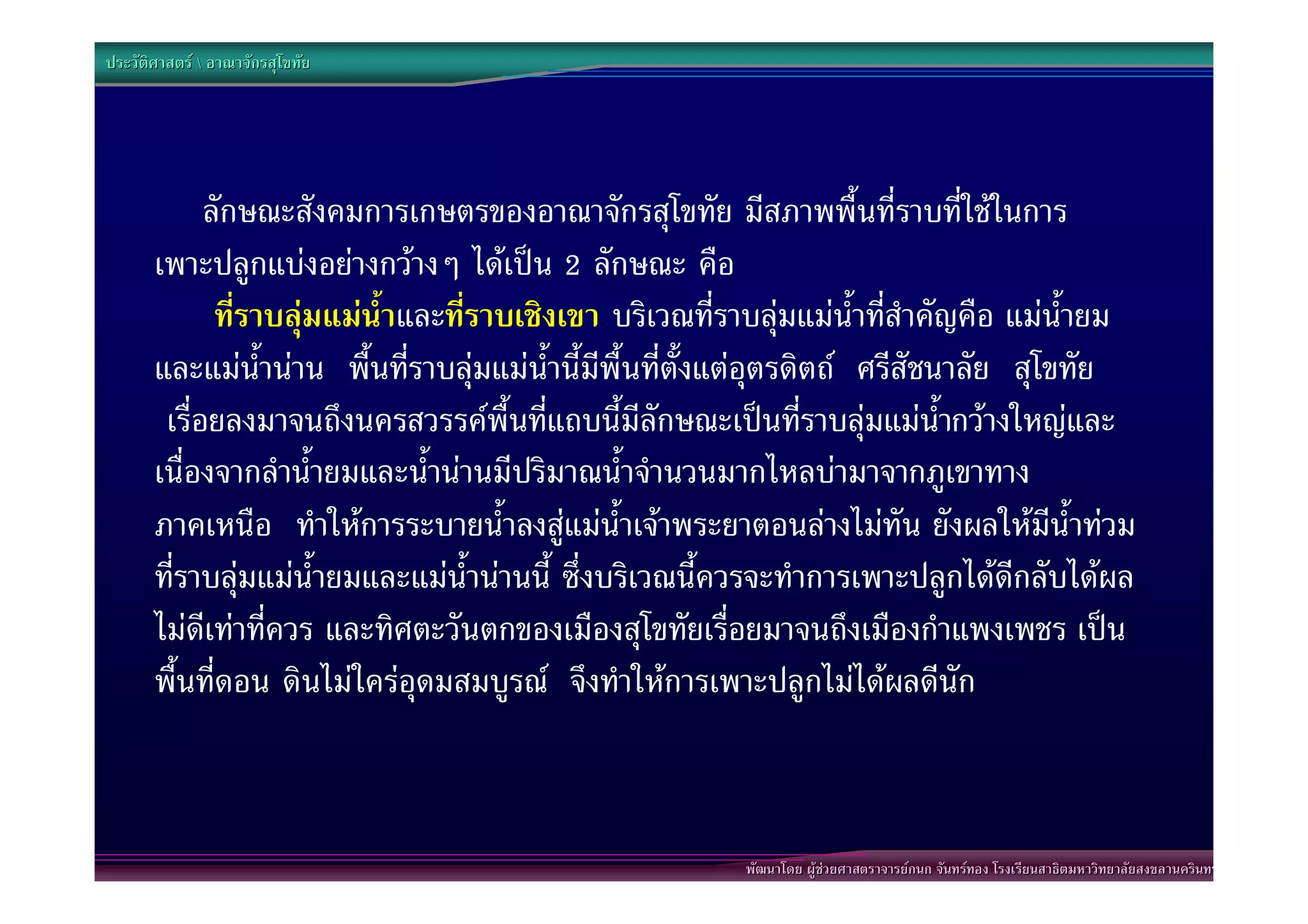 ประวัติศาสตร  อาณาจักรสุโขทัย




             ลักษณะสังคมการเกษตรของอาณาจักรสุโขทัย มีสภาพพื้นที่ราบที่ใชในการ
       เพาะปลูกแบงอยางกวางๆ ไดเปน 2 ลักษณะ คือ
              ที่ราบลุมแมน้ําและที่ราบเชิงเขา บริเวณที่ราบลุมแมน้ําที่สําคัญคือ แมน้ํายม
       และแมน้ํานาน พื้นที่ราบลุมแมน้ํานี้มีพื้นที่ตั้งแตอุตรดิตถ ศรีสัชนาลัย สุโขทัย
        เรื่อยลงมาจนถึงนครสวรรคพื้นที่แถบนี้มีลักษณะเปนที่ราบลุมแมน้ํากวางใหญและ
       เนื่องจากลําน้ํายมและน้ํานานมีปริมาณน้ําจํานวนมากไหลบามาจากภูเขาทาง
       ภาคเหนือ ทําใหการระบายน้ําลงสูแมน้ําเจาพระยาตอนลางไมทัน ยังผลใหมีน้ําทวม
       ที่ราบลุมแมน้ํายมและแมน้ํานานนี้ ซึ่งบริเวณนี้ควรจะทําการเพาะปลูกไดดีกลับไดผล
       ไมดีเทาที่ควร และทิศตะวันตกของเมืองสุโขทัยเรื่อยมาจนถึงเมืองกําแพงเพชร เปน
       พื้นที่ดอน ดินไมใครอุดมสมบูรณ จึงทําใหการเพาะปลูกไมไดผลดีนัก



                                                          พัฒนาโดย ผูชวยศาสตราจารยกนก จันทรทอง โรงเรียนสาธิตมหาวิทยาลัยสงขลานครินทร
 
