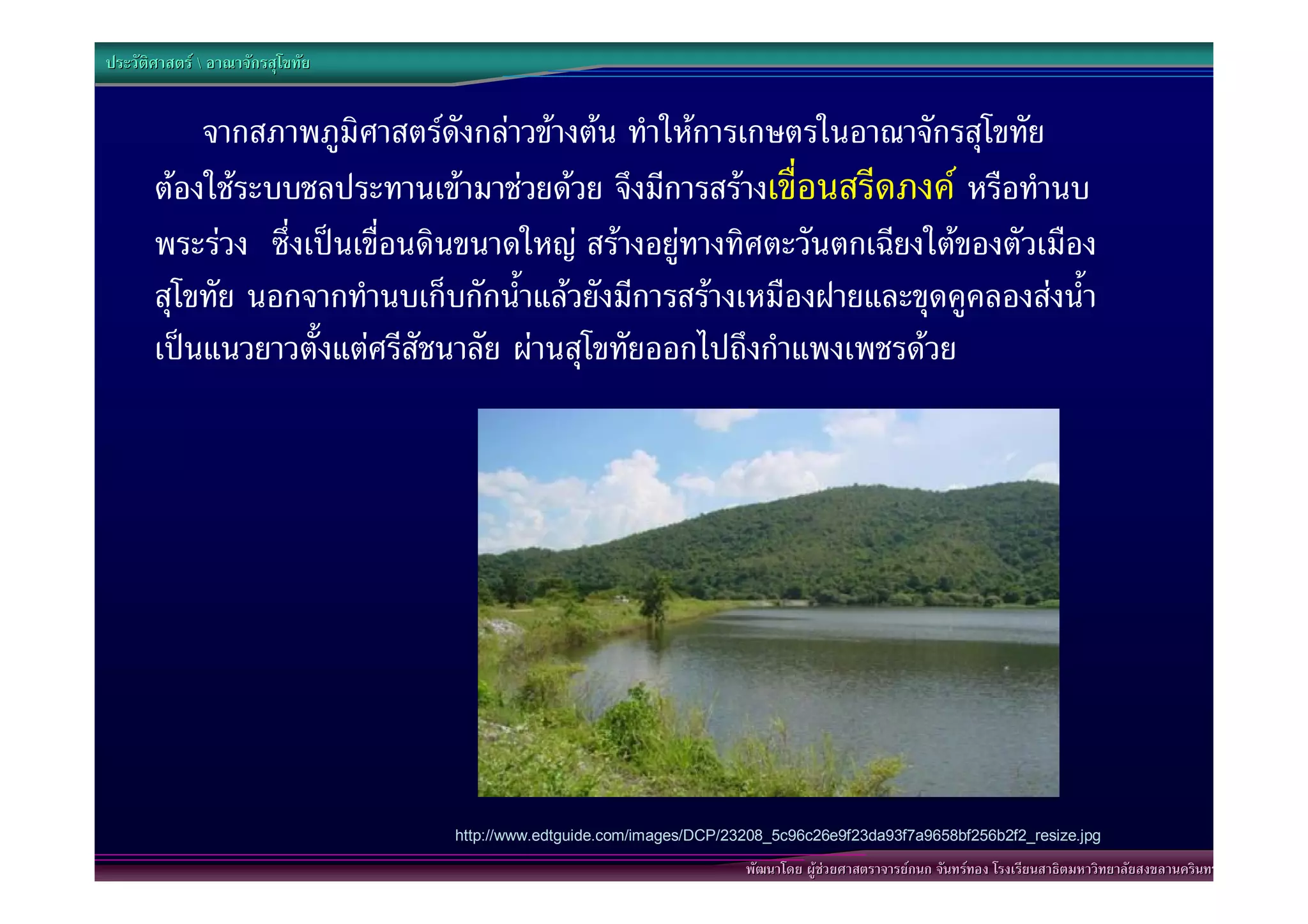 ประวัติศาสตร  อาณาจักรสุโขทัย


           จากสภาพภูมิศาสตรดังกลาวขางตน ทําใหการเกษตรในอาณาจักรสุโขทัย
       ตองใชระบบชลประทานเขามาชวยดวย จึงมีการสรางเขื่อนสรีดภงค หรือทํานบ
       พระรวง ซึ่งเปนเขื่อนดินขนาดใหญ สรางอยูทางทิศตะวันตกเฉียงใตของตัวเมือง
       สุโขทัย นอกจากทํานบเก็บกักน้ําแลวยังมีการสรางเหมืองฝายและขุดคูคลองสงน้ํา
       เปนแนวยาวตั้งแตศรีสัชนาลัย ผานสุโขทัยออกไปถึงกําแพงเพชรดวย




                                  http://www.edtguide.com/images/DCP/23208_5c96c26e9f23da93f7a9658bf256b2f2_resize.jpg

                                                                       พัฒนาโดย ผูชวยศาสตราจารยกนก จันทรทอง โรงเรียนสาธิตมหาวิทยาลัยสงขลานครินทร
 