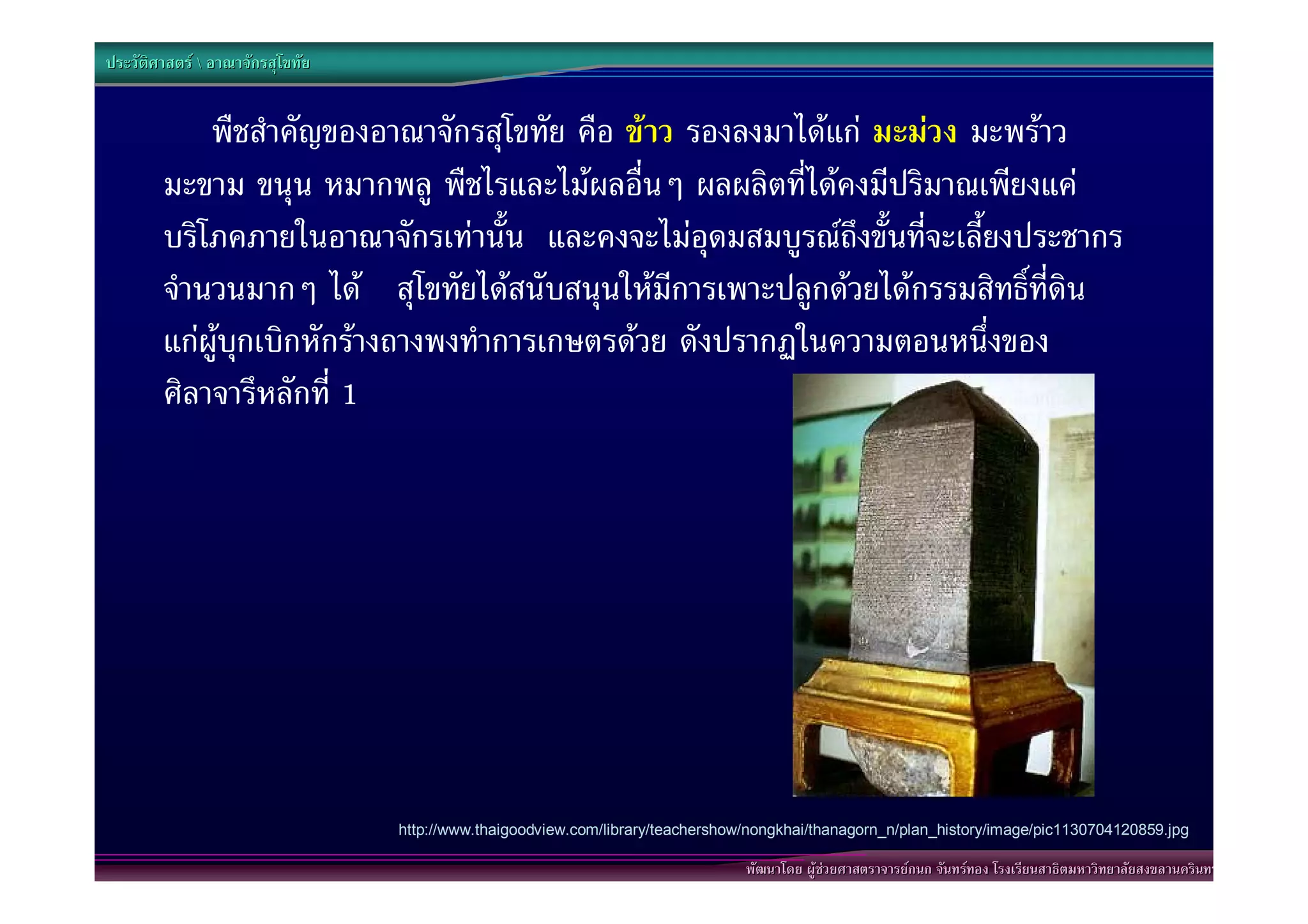 ประวัติศาสตร  อาณาจักรสุโขทัย


            พืชสําคัญของอาณาจักรสุโขทัย คือ ขาว รองลงมาไดแก มะมวง มะพราว
        มะขาม ขนุน หมากพลู พืชไรและไมผลอื่นๆ ผลผลิตที่ไดคงมีปริมาณเพียงแค
        บริโภคภายในอาณาจักรเทานั้น และคงจะไมอุดมสมบูรณถึงขั้นที่จะเลี้ยงประชากร
        จํานวนมากๆ ได สุโขทัยไดสนับสนุนใหมีการเพาะปลูกดวยไดกรรมสิทธิ์ที่ดิน
        แกผูบุกเบิกหักรางถางพงทําการเกษตรดวย ดังปรากฏในความตอนหนึ่งของ
        ศิลาจารึหลักที่ 1




                                  http://www.thaigoodview.com/library/teachershow/nongkhai/thanagorn_n/plan_history/image/pic1130704120859.jpg

                                                                                 พัฒนาโดย ผูชวยศาสตราจารยกนก จันทรทอง โรงเรียนสาธิตมหาวิทยาลัยสงขลานครินทร
 
