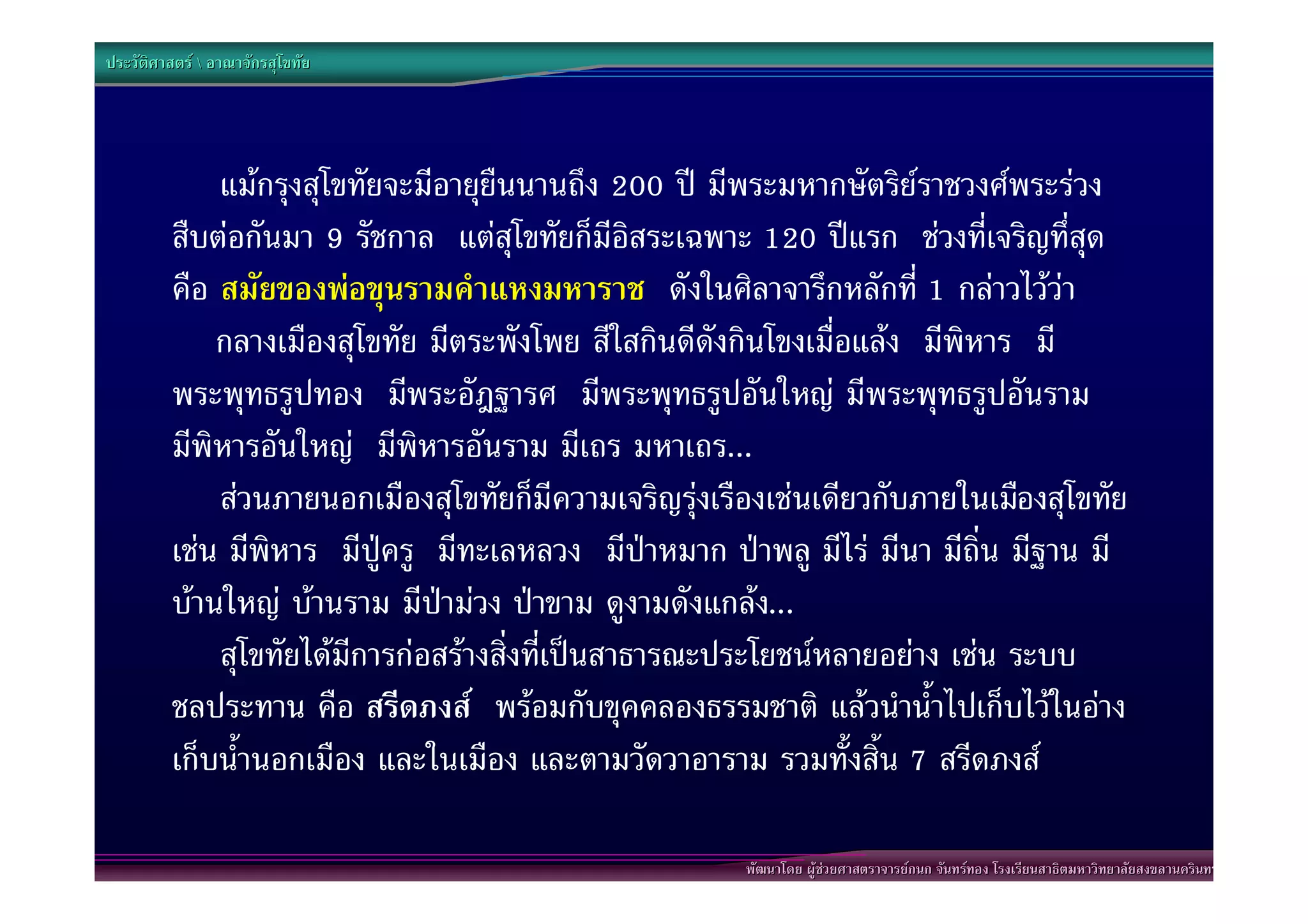 ประวัติศาสตร  อาณาจักรสุโขทัย




             แมกรุงสุโขทัยจะมีอายุยืนนานถึง 200 ป มีพระมหากษัตริยราชวงศพระรวง
         สืบตอกันมา 9 รัชกาล แตสุโขทัยก็มีอิสระเฉพาะ 120 ปแรก ชวงทีเจริญทึ่สุด
                                                                           ่
         คือ สมัยของพอขุนรามคําแหงมหาราช ดังในศิลาจารึกหลักที่ 1 กลาวไววา
         “กลางเมืองสุโขทัย มีตระพังโพย สีใสกินดีดังกินโขงเมื่อแลง มีพิหาร มี
         พระพุทธรูปทอง มีพระอัฎฐารศ มีพระพุทธรูปอันใหญ มีพระพุทธรูปอันราม
         มีพิหารอันใหญ มีพิหารอันราม มีเถร มหาเถร...”
             สวนภายนอกเมืองสุโขทัยก็มีความเจริญรุงเรืองเชนเดียวกับภายในเมืองสุโขทัย
         เชน มีพิหาร มีปูครู มีทะเลหลวง มีปาหมาก ปาพลู มีไร มีนา มีถิ่น มีฐาน มี
         บานใหญ บานราม มีปามวง ปาขาม ดูงามดังแกลง...”
             สุโขทัยไดมีการกอสรางสิ่งที่เปนสาธารณะประโยชนหลายอยาง เชน ระบบ
         ชลประทาน คือ สรีดภงส พรอมกับขุคคลองธรรมชาติ แลวนําน้ําไปเก็บไวในอาง
         เก็บน้ํานอกเมือง และในเมือง และตามวัดวาอาราม รวมทั้งสิ้น 7 สรีดภงส

                                                       พัฒนาโดย ผูชวยศาสตราจารยกนก จันทรทอง โรงเรียนสาธิตมหาวิทยาลัยสงขลานครินทร
 