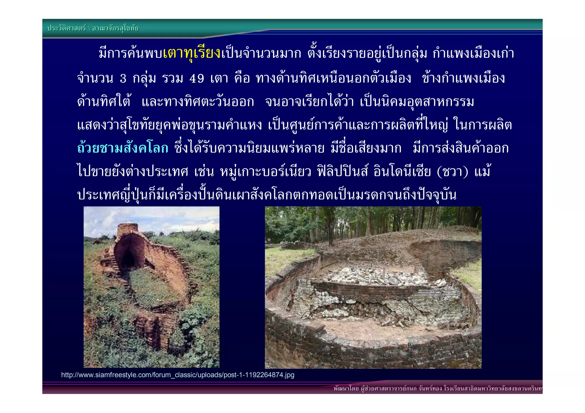 ประวัติศาสตร  อาณาจักรสุโขทัย

             มีการคนพบเตาทุเรียงเปนจํานวนมาก ตั้งเรียงรายอยูเปนกลุม กําแพงเมืองเกา
         จํานวน 3 กลุม รวม 49 เตา คือ ทางดานทิศเหนือนอกตัวเมือง ขางกําแพงเมือง
         ดานทิศใต และทางทิศตะวันออก จนอาจเรียกไดวา เปนนิคมอุตสาหกรรม
         แสดงวาสุโขทัยยุคพอขุนรามคําแหง เปนศูนยการคาและการผลิตที่ใหญ ในการผลิต
         ถวยชามสังคโลก ซึ่งไดรับความนิยมแพรหลาย มีชื่อเสียงมาก มีการสงสินคาออก
         ไปขายยังตางประเทศ เชน หมูเกาะบอรเนียว ฟลิปปนส อินโดนีเซีย (ชวา) แม
         ประเทศญี่ปุนก็มีเครื่องปนดินเผาสังคโลกตกทอดเปนมรดกจนถึงปจจุบัน




    http://www.siamfreestyle.com/forum_classic/uploads/post-1-1192264874.jpg

                                                                               http://www.ezytrip.com/webboard/images/20000/15300/15277_45865.jpgนทร
                                                                                       พัฒนาโดย ผูชวยศาสตราจารยกนก จันทรทอง โรงเรียนสาธิตมหาวิทยาลัยสงขลานคริ
 