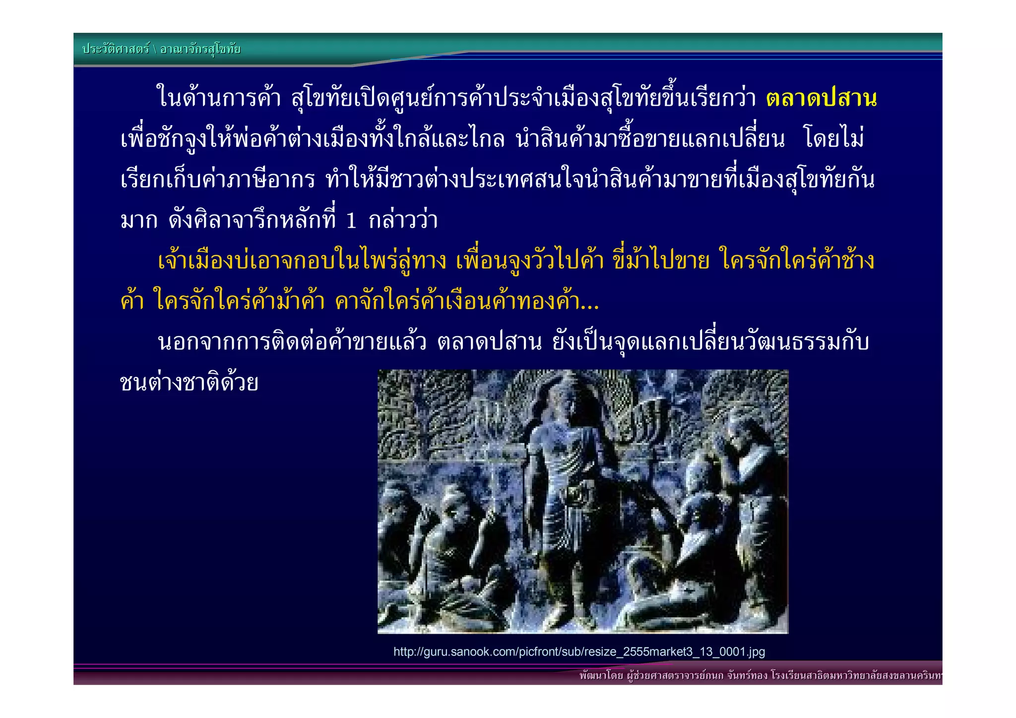 ประวัติศาสตร  อาณาจักรสุโขทัย


            ในดานการคา สุโขทัยเปดศูนยการคาประจําเมืองสุโขทัยขึ้นเรียกวา ตลาดปสาน
       เพื่อชักจูงใหพอคาตางเมืองทั้งใกลและไกล นําสินคามาซื้อขายแลกเปลี่ยน โดยไม
       เรียกเก็บคาภาษีอากร ทําใหมีชาวตางประเทศสนใจนําสินคามาขายที่เมืองสุโขทัยกัน
       มาก ดังศิลาจารึกหลักที่ 1 กลาววา “
            เจาเมืองบเอาจกอบในไพรลูทาง เพื่อนจูงวัวไปคา ขี่มาไปขาย ใครจักใครคาชาง
       คา ใครจักใครคามาคา คาจักใครคาเงือนคาทองคา...”
            นอกจากการติดตอคาขายแลว ตลาดปสาน ยังเปนจุดแลกเปลี่ยนวัฒนธรรมกับ
       ชนตางชาติดวย




                                    http://guru.sanook.com/picfront/sub/resize_2555market3_13_0001.jpg
                                                                    พัฒนาโดย ผูชวยศาสตราจารยกนก จันทรทอง โรงเรียนสาธิตมหาวิทยาลัยสงขลานครินทร
 