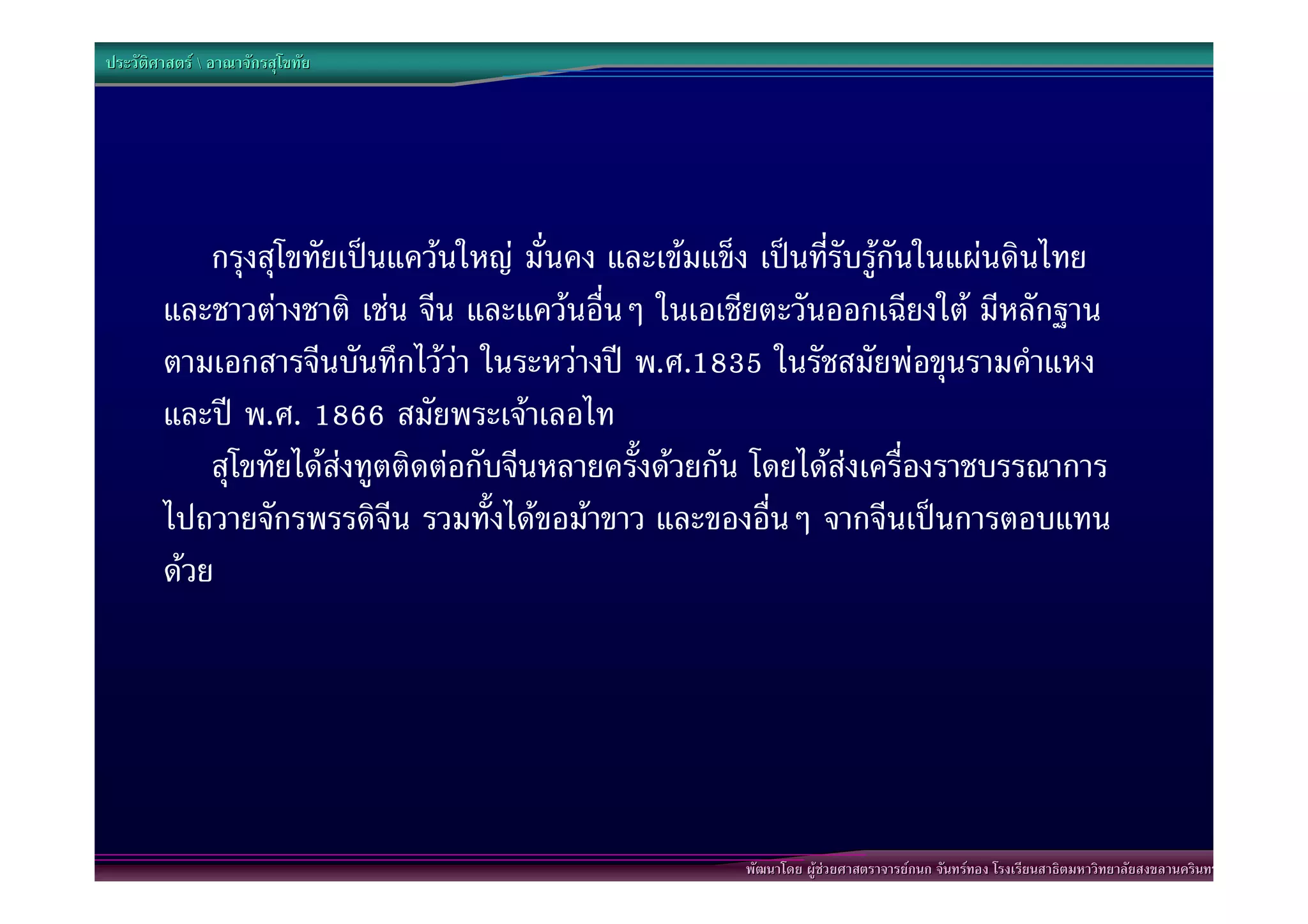 ประวัติศาสตร  อาณาจักรสุโขทัย




            กรุงสุโขทัยเปนแควนใหญ มั่นคง และเขมแข็ง เปนที่รับรูกันในแผนดินไทย
        และชาวตางชาติ เชน จีน และแควนอื่นๆ ในเอเชียตะวันออกเฉียงใต มีหลักฐาน
        ตามเอกสารจีนบันทึกไววา ในระหวางป พ.ศ.1835 ในรัชสมัยพอขุนรามคําแหง
        และป พ.ศ. 1866 สมัยพระเจาเลอไท
            สุโขทัยไดสงทูตติดตอกับจีนหลายครั้งดวยกัน โดยไดสงเครื่องราชบรรณาการ
        ไปถวายจักรพรรดิจีน รวมทั้งไดขอมาขาว และของอื่นๆ จากจีนเปนการตอบแทน
        ดวย




                                                      พัฒนาโดย ผูชวยศาสตราจารยกนก จันทรทอง โรงเรียนสาธิตมหาวิทยาลัยสงขลานครินทร
 