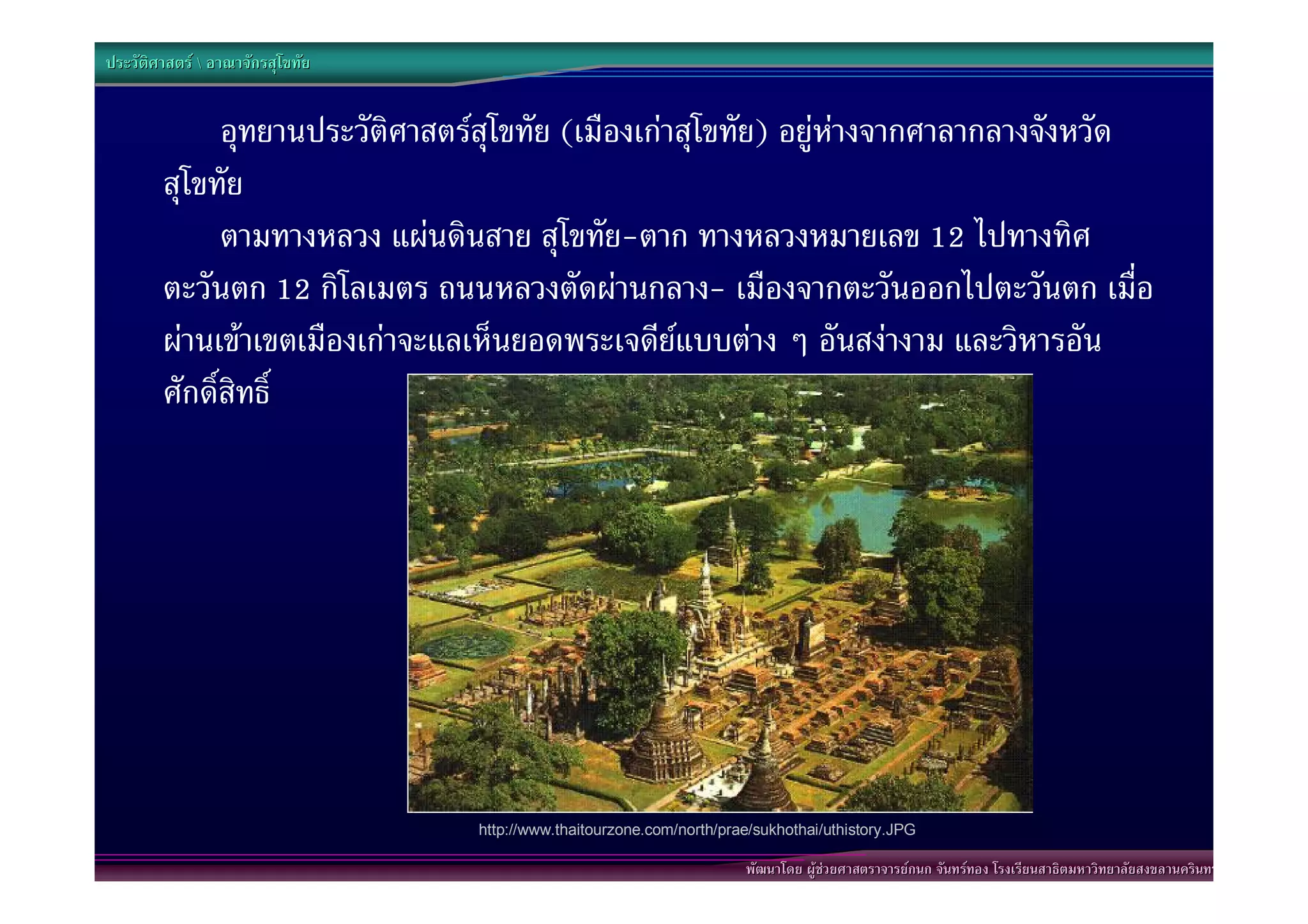 ประวัติศาสตร  อาณาจักรสุโขทัย


              อุทยานประวัติศาสตรสุโขทัย (เมืองเกาสุโขทัย) อยูหางจากศาลากลางจังหวัด
        สุโขทัย
              ตามทางหลวง แผนดินสาย สุโขทัย-ตาก ทางหลวงหมายเลข 12 ไปทางทิศ
        ตะวันตก 12 กิโลเมตร ถนนหลวงตัดผานกลาง- เมืองจากตะวันออกไปตะวันตก เมื่อ
        ผานเขาเขตเมืองเกาจะแลเห็นยอดพระเจดียแบบตาง ๆ อันสงางาม และวิหารอัน
        ศักดิ์สิทธิ์




                                  http://www.thaitourzone.com/north/prae/sukhothai/uthistory.JPG

                                                                       พัฒนาโดย ผูชวยศาสตราจารยกนก จันทรทอง โรงเรียนสาธิตมหาวิทยาลัยสงขลานครินทร
 