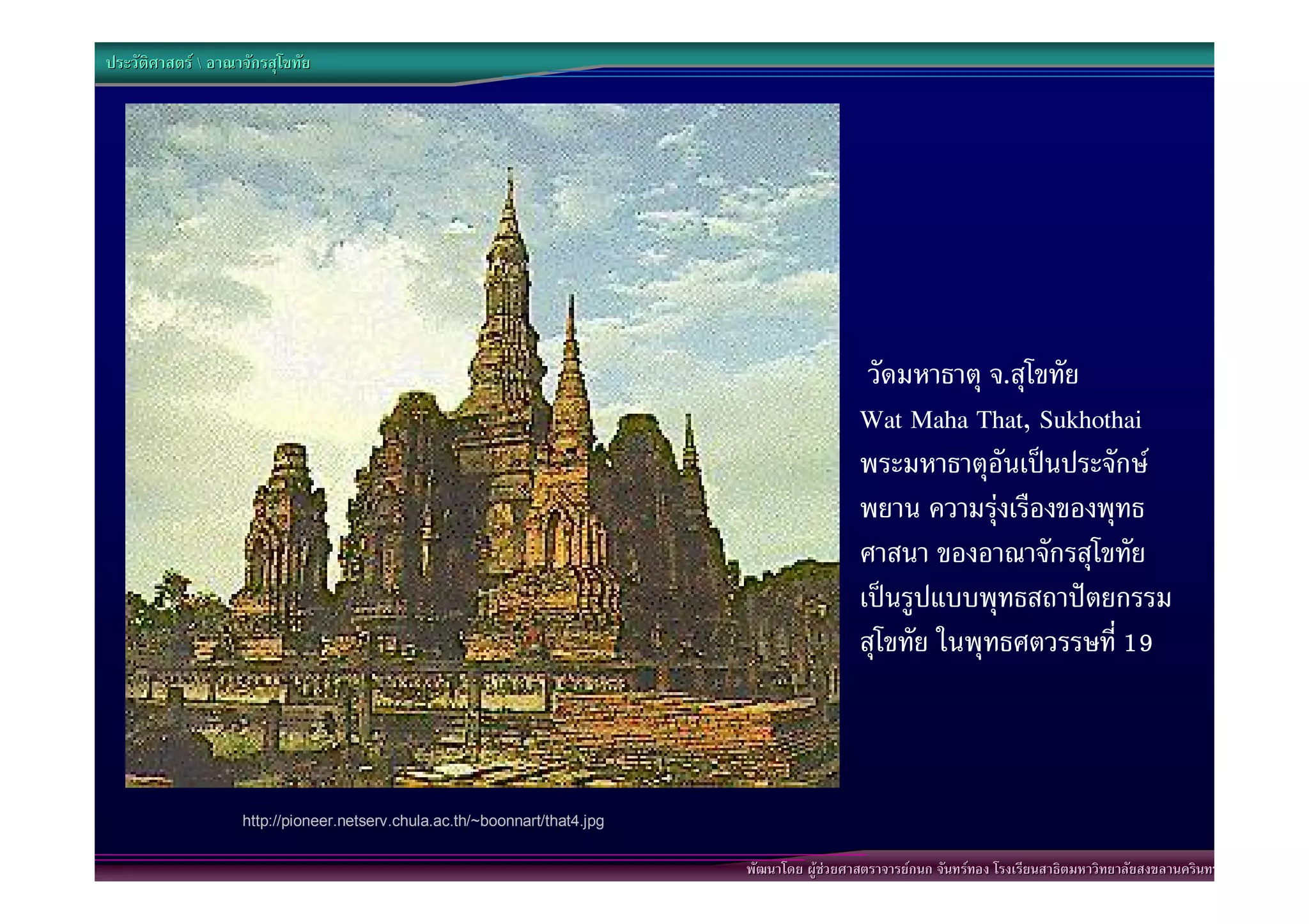 ประวัติศาสตร  อาณาจักรสุโขทัย




                                                                                                วัดมหาธาตุ จ.สุโขทัย
                                                                                               Wat Maha That, Sukhothai
                                                                                               พระมหาธาตุอันเปนประจักษ
                                                                                               พยาน ความรุงเรืองของพุทธ
                                                                                               ศาสนา ของอาณาจักรสุโขทัย
                                                                                               เปนรูปแบบพุทธสถาปตยกรรม
                                                                                               สุโขทัย ในพุทธศตวรรษที่ 19



                    http://pioneer.netserv.chula.ac.th/~boonnart/that4.jpg


                                                                             พัฒนาโดย ผูชวยศาสตราจารยกนก จันทรทอง โรงเรียนสาธิตมหาวิทยาลัยสงขลานครินทร
 
