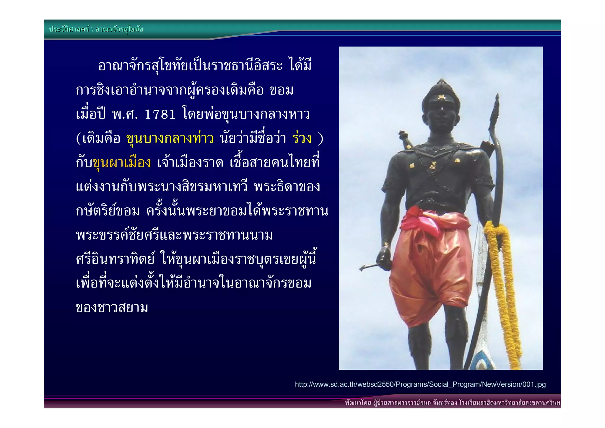 ประวัติศาสตร  อาณาจักรสุโขทัย


             อาณาจักรสุโขทัยเปนราชธานีอิสระ ไดมี
        การชิงเอาอํานาจจากผูครองเดิมคือ ขอม
        เมื่อป พ.ศ. 1781 โดยพอขุนบางกลางหาว
        (เดิมคือ ขุนบางกลางทาว นัยวามีชื่อวา รวง )
        กับขุนผาเมือง เจาเมืองราด เชื้อสายคนไทยที่
        แตงงานกับพระนางสิขรมหาเทวี พระธิดาของ
        กษัตริยขอม ครั้งนั้นพระยาขอมไดพระราชทาน
        พระขรรคชัยศรีและพระราชทานนาม
        ศรีอินทราทิตย ใหขุนผาเมืองราชบุตรเขยผูนี้
        เพื่อที่จะแตงตั้งใหมีอํานาจในอาณาจักรขอม
        ของชาวสยาม


                                               http://www.sd.ac.th/websd2550/Programs/Social_Program/NewVersion/001.jpg

                                                             พัฒนาโดย ผูชวยศาสตราจารยกนก จันทรทอง โรงเรียนสาธิตมหาวิทยาลัยสงขลานครินทร
 