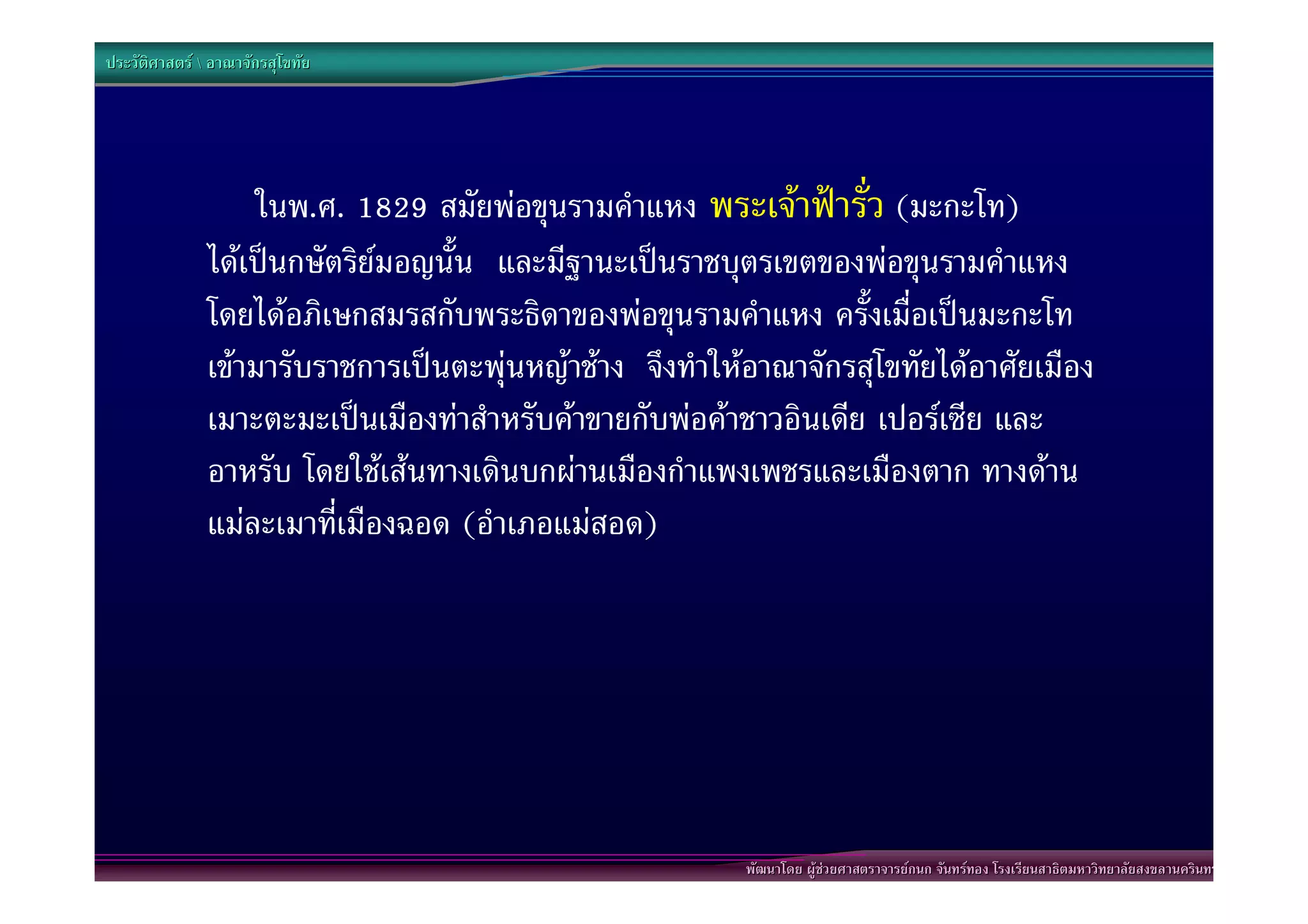 ประวัติศาสตร  อาณาจักรสุโขทัย




                   ในพ.ศ. 1829 สมัยพอขุนรามคําแหง พระเจาฟารั่ว (มะกะโท)
               ไดเปนกษัตริยมอญนั้น และมีฐานะเปนราชบุตรเขตของพอขุนรามคําแหง
               โดยไดอภิเษกสมรสกับพระธิดาของพอขุนรามคําแหง ครั้งเมื่อเปนมะกะโท
               เขามารับราชการเปนตะพุนหญาชาง จึงทําใหอาณาจักรสุโขทัยไดอาศัยเมือง
               เมาะตะมะเปนเมืองทาสําหรับคาขายกับพอคาชาวอินเดีย เปอรเซีย และ
               อาหรับ โดยใชเสนทางเดินบกผานเมืองกําแพงเพชรและเมืองตาก ทางดาน
               แมละเมาที่เมืองฉอด (อําเภอแมสอด)




                                                          พัฒนาโดย ผูชวยศาสตราจารยกนก จันทรทอง โรงเรียนสาธิตมหาวิทยาลัยสงขลานครินทร
 