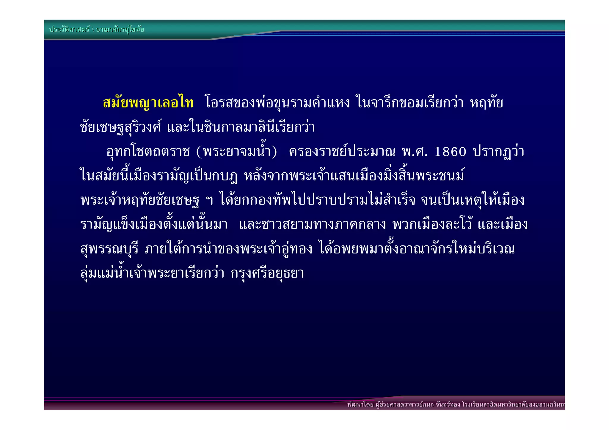 ประวัติศาสตร  อาณาจักรสุโขทัย




              สมัยพญาเลอไท โอรสของพอขุนรามคําแหง ในจารึกขอมเรียกวา หฤทัย
         ชัยเชษฐสุริวงศ และในชินกาลมาลินีเรียกวา
          “อุทกโชตถตราช (พระยาจมน้ํา) ครองราชยประมาณ พ.ศ. 1860 ปรากฏวา
         ในสมัยนี้เมืองรามัญเปนกบฎ หลังจากพระเจาแสนเมืองมิ่งสิ้นพระชนม
         พระเจาหฤทัยชัยเชษฐ ฯ ไดยกกองทัพไปปราบปรามไมสําเร็จ จนเปนเหตุใหเมือง
         รามัญแข็งเมืองตั้งแตนั้นมา และชาวสยามทางภาคกลาง พวกเมืองละโว และเมือง
         สุพรรณบุรี ภายใตการนําของพระเจาอูทอง ไดอพยพมาตั้งอาณาจักรใหมบริเวณ
         ลุมแมน้ําเจาพระยาเรียกวา กรุงศรีอยุธยา”




                                                   พัฒนาโดย ผูชวยศาสตราจารยกนก จันทรทอง โรงเรียนสาธิตมหาวิทยาลัยสงขลานครินทร
 