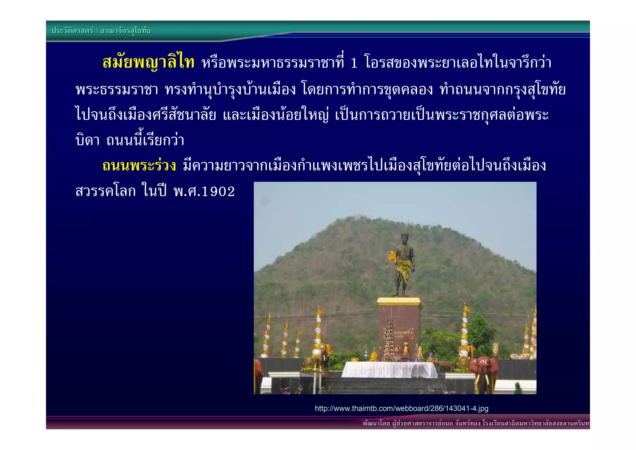 ประวัติศาสตร  อาณาจักรสุโขทัย


               สมัยพญาลิไท หรือพระมหาธรรมราชาที่ 1 โอรสของพระยาเลอไทในจารึกวา
       พระธรรมราชา ทรงทํานุบํารุงบานเมือง โดยการทําการขุดคลอง ทําถนนจากกรุงสุโขทัย
       ไปจนถึงเมืองศรีสัชนาลัย และเมืองนอยใหญ เปนการถวายเปนพระราชกุศลตอพระ
       บิดา ถนนนี้เรียกวา
        “ถนนพระรวง มีความยาวจากเมืองกําแพงเพชรไปเมืองสุโขทัยตอไปจนถึงเมือง
       สวรรคโลก ในป พ.ศ.1902




                                            http://www.thaimtb.com/webboard/286/143041-4.jpg
                                                         พัฒนาโดย ผูชวยศาสตราจารยกนก จันทรทอง โรงเรียนสาธิตมหาวิทยาลัยสงขลานครินทร
 