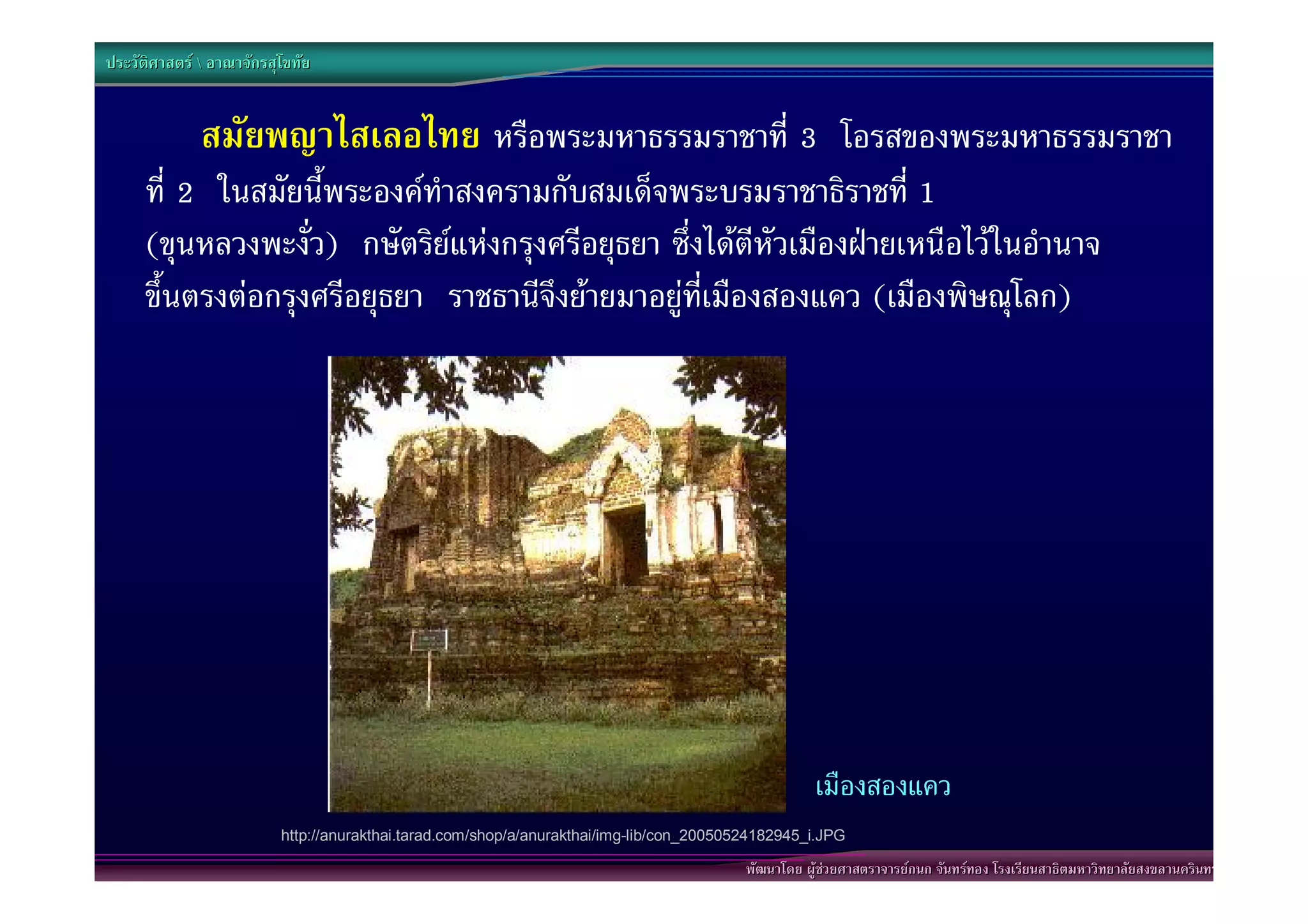 ประวัติศาสตร  อาณาจักรสุโขทัย


              สมัยพญาไสเลอไทย หรือพระมหาธรรมราชาที่ 3 โอรสของพระมหาธรรมราชา
     ที่ 2 ในสมัยนี้พระองคทําสงครามกับสมเด็จพระบรมราชาธิราชที่ 1
     (ขุนหลวงพะงั่ว) กษัตริยแหงกรุงศรีอยุธยา ซึ่งไดตีหัวเมืองฝายเหนือไวในอํานาจ
     ขึ้นตรงตอกรุงศรีอยุธยา ราชธานีจึงยายมาอยูที่เมืองสองแคว (เมืองพิษณุโลก)




                                                                                                     เมืองสองแคว
                          http://anurakthai.tarad.com/shop/a/anurakthai/img-lib/con_20050524182945_i.JPG

                                                                                          พัฒนาโดย ผูชวยศาสตราจารยกนก จันทรทอง โรงเรียนสาธิตมหาวิทยาลัยสงขลานครินทร
 