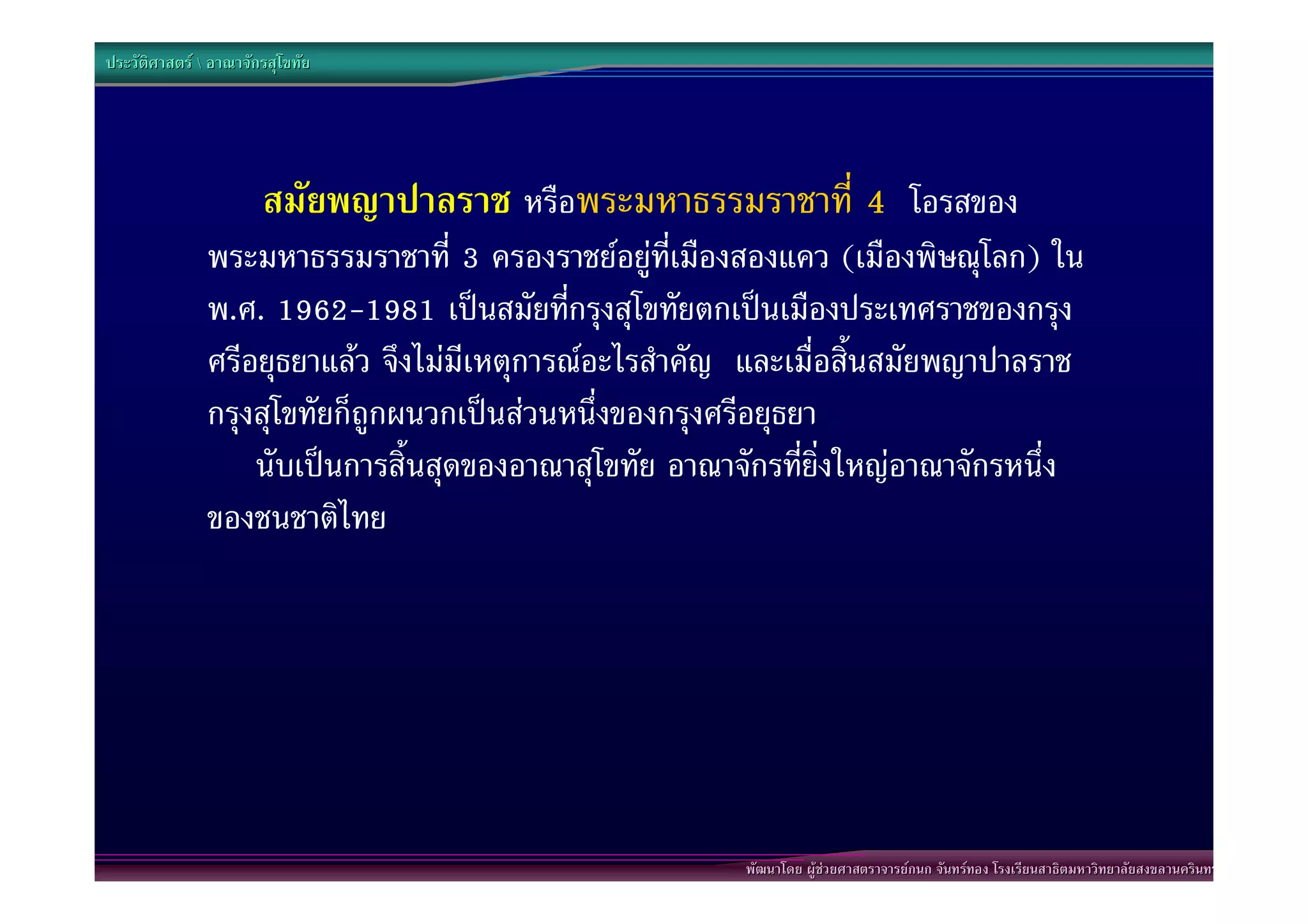 ประวัติศาสตร  อาณาจักรสุโขทัย




                       สมัยพญาปาลราช หรือพระมหาธรรมราชาที่ 4 โอรสของ
               พระมหาธรรมราชาที่ 3 ครองราชยอยูที่เมืองสองแคว (เมืองพิษณุโลก) ใน
               พ.ศ. 1962-1981 เปนสมัยที่กรุงสุโขทัยตกเปนเมืองประเทศราชของกรุง
               ศรีอยุธยาแลว จึงไมมีเหตุการณอะไรสําคัญ และเมื่อสิ้นสมัยพญาปาลราช
               กรุงสุโขทัยก็ถูกผนวกเปนสวนหนึ่งของกรุงศรีอยุธยา
                   นับเปนการสิ้นสุดของอาณาสุโขทัย อาณาจักรที่ยิ่งใหญอาณาจักรหนึ่ง
               ของชนชาติไทย




                                                        พัฒนาโดย ผูชวยศาสตราจารยกนก จันทรทอง โรงเรียนสาธิตมหาวิทยาลัยสงขลานครินทร
 