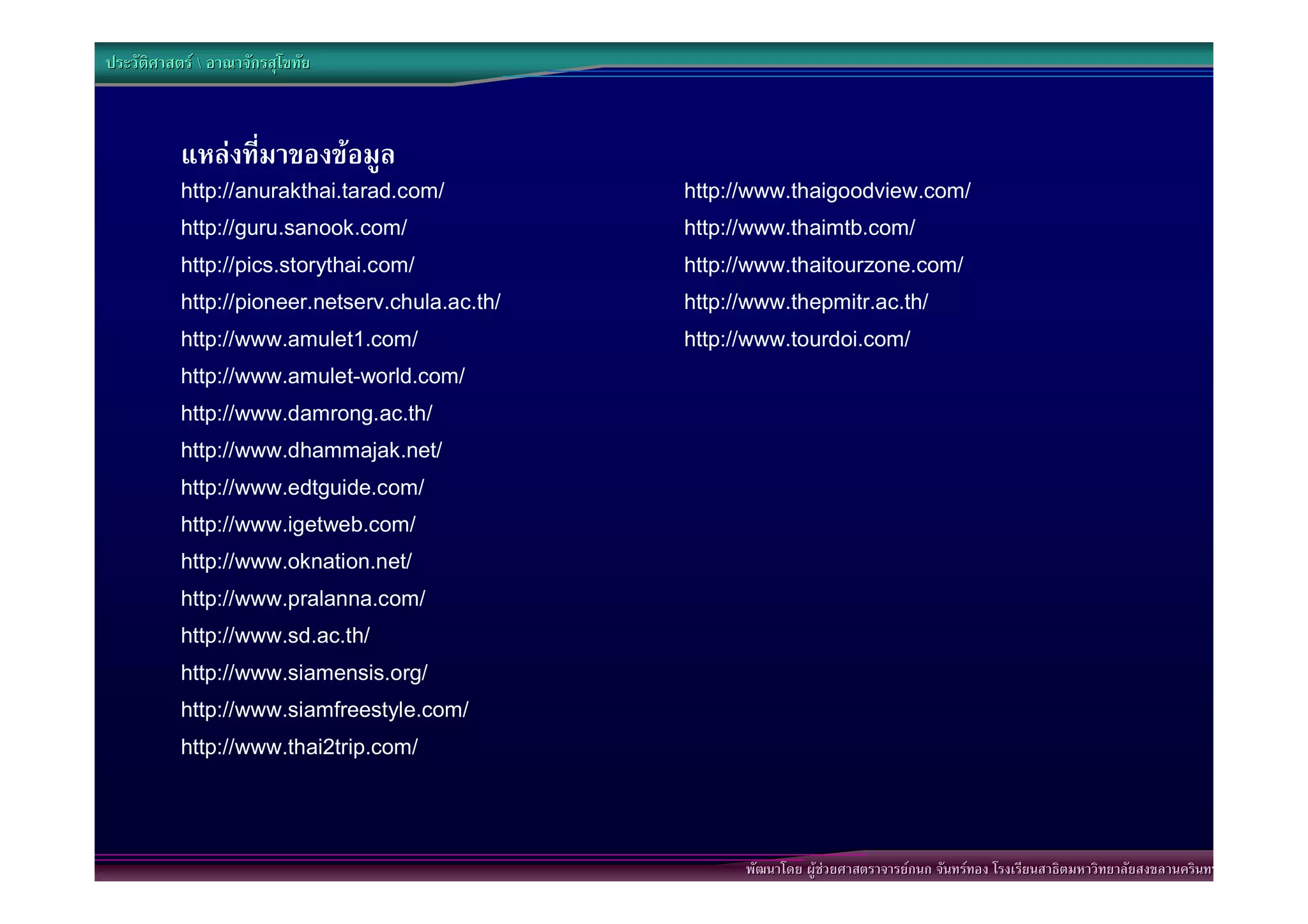 ประวัติศาสตร  อาณาจักรสุโขทัย



           แหลงที่มาของขอมูล
           http://anurakthai.tarad.com/          http://www.thaigoodview.com/
           http://guru.sanook.com/               http://www.thaimtb.com/
           http://pics.storythai.com/            http://www.thaitourzone.com/
           http://pioneer.netserv.chula.ac.th/   http://www.thepmitr.ac.th/
           http://www.amulet1.com/               http://www.tourdoi.com/
           http://www.amulet-world.com/
           http://www.damrong.ac.th/
           http://www.dhammajak.net/
           http://www.edtguide.com/
           http://www.igetweb.com/
           http://www.oknation.net/
           http://www.pralanna.com/
           http://www.sd.ac.th/
           http://www.siamensis.org/
           http://www.siamfreestyle.com/
           http://www.thai2trip.com/




                                                       พัฒนาโดย ผูชวยศาสตราจารยกนก จันทรทอง โรงเรียนสาธิตมหาวิทยาลัยสงขลานครินทร
 