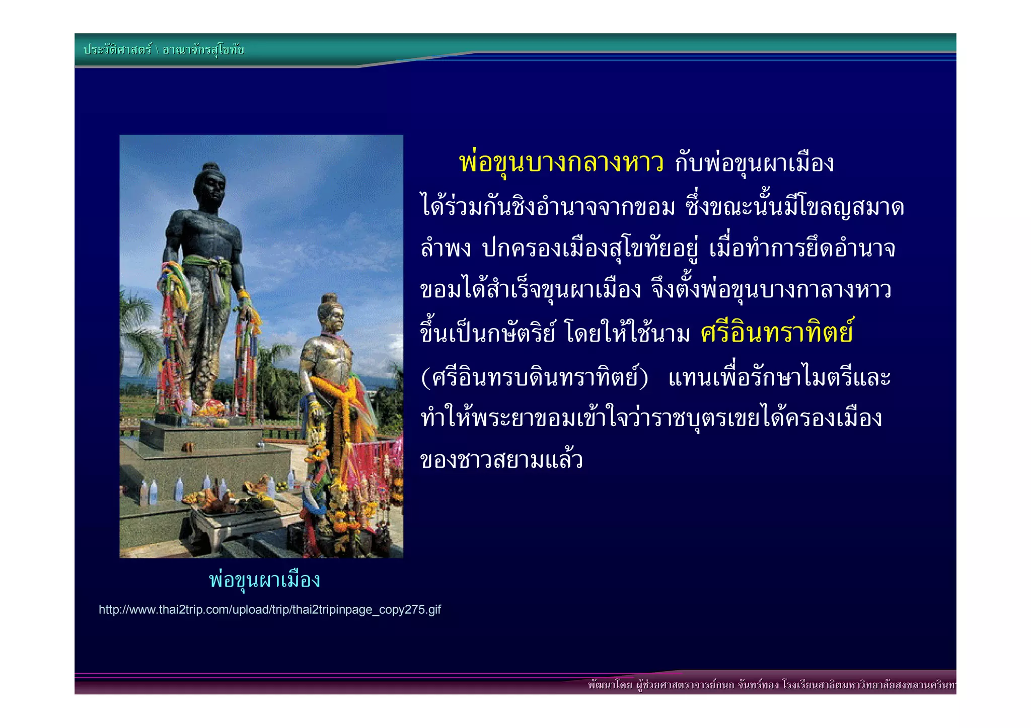 ประวัติศาสตร  อาณาจักรสุโขทัย




                                                                     พอขุนบางกลางหาว กับพอขุนผาเมือง
                                                              ไดรวมกันชิงอํานาจจากขอม ซึ่งขณะนั้นมีโขลญสมาด
                                                              ลําพง ปกครองเมืองสุโขทัยอยู เมื่อทําการยึดอํานาจ
                                                              ขอมไดสําเร็จขุนผาเมือง จึงตั้งพอขุนบางกาลางหาว
                                                              ขึ้นเปนกษัตริย โดยใหใชนาม ศรีอินทราทิตย
                                                              (ศรีอินทรบดินทราทิตย) แทนเพื่อรักษาไมตรีและ
                                                              ทําใหพระยาขอมเขาใจวาราชบุตรเขยไดครองเมือง
                                                              ของชาวสยามแลว


                       พอขุนผาเมือง
  http://www.thai2trip.com/upload/trip/thai2tripinpage_copy275.gif




                                                                                พัฒนาโดย ผูชวยศาสตราจารยกนก จันทรทอง โรงเรียนสาธิตมหาวิทยาลัยสงขลานครินทร
 