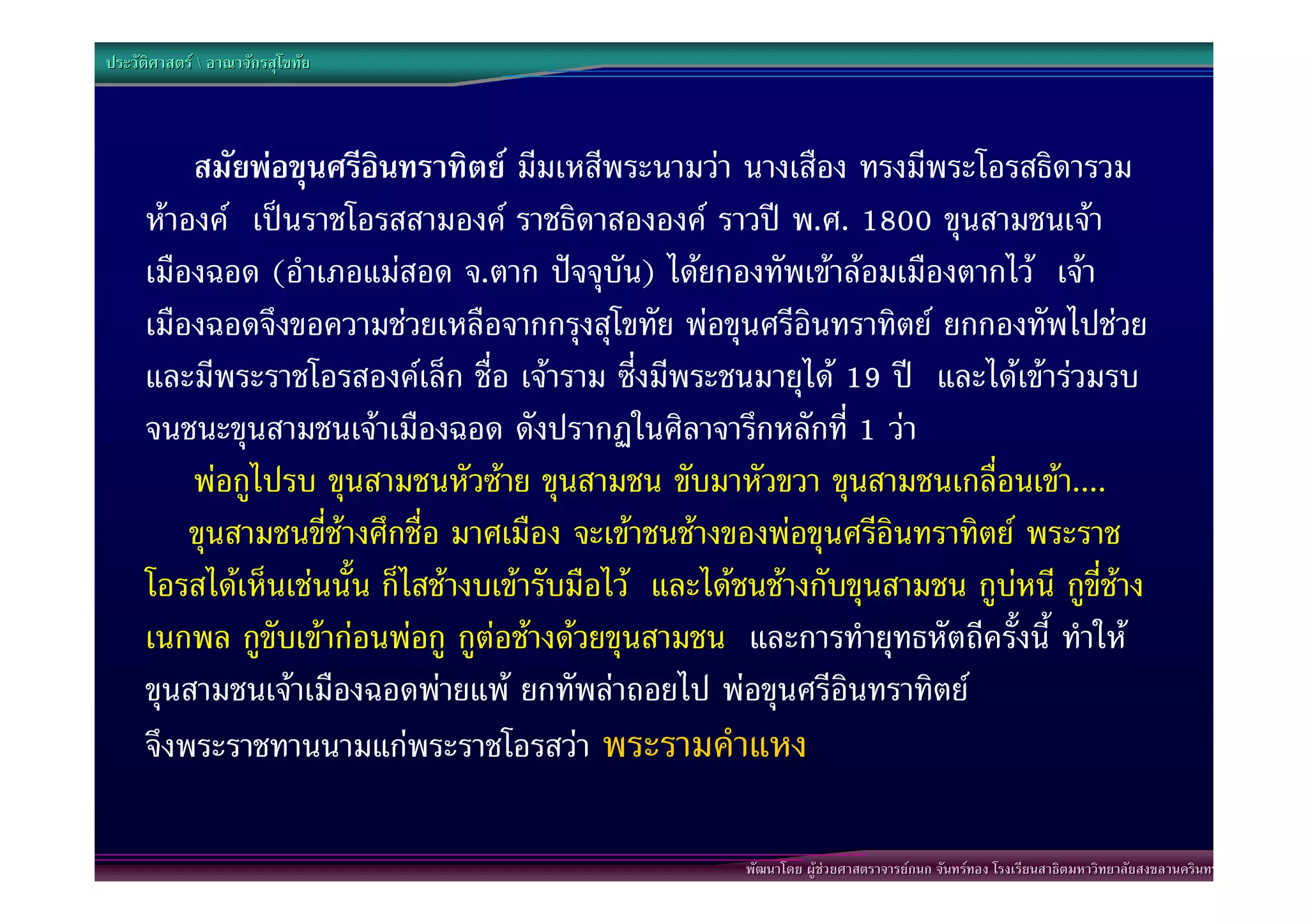 ประวัติศาสตร  อาณาจักรสุโขทัย




         สมัยพอขุนศรีอินทราทิตย มีมเหสีพระนามวา นางเสือง ทรงมีพระโอรสธิดารวม
     หาองค เปนราชโอรสสามองค ราชธิดาสององค ราวป พ.ศ. 1800 ขุนสามชนเจา
     เมืองฉอด (อําเภอแมสอด จ.ตาก ปจจุบัน) ไดยกองทัพเขาลอมเมืองตากไว เจา
     เมืองฉอดจึงขอความชวยเหลือจากกรุงสุโขทัย พอขุนศรีอินทราทิตย ยกกองทัพไปชวย
     และมีพระราชโอรสองคเล็ก ชื่อ เจาราม ซี่งมีพระชนมายุได 19 ป และไดเขารวมรบ
     จนชนะขุนสามชนเจาเมืองฉอด ดังปรากฏในศิลาจารึกหลักที่ 1 วา “
         พอกูไปรบ ขุนสามชนหัวซาย ขุนสามชน ขับมาหัวขวา ขุนสามชนเกลื่อนเขา....”
     “ขุนสามชนขี่ชางศึกชื่อ มาศเมือง จะเขาชนชางของพอขุนศรีอินทราทิตย พระราช
     โอรสไดเห็นเชนนั้น ก็ไสชางบเขารับมือไว และไดชนชางกับขุนสามชน กูบหนี กูขี่ชาง
     เนกพล กูขับเขากอนพอกู กูตอชางดวยขุนสามชน และการทํายุทธหัตถีครั้งนี้ ทําให
     ขุนสามชนเจาเมืองฉอดพายแพ ยกทัพลาถอยไป พอขุนศรีอินทราทิตย
     จึงพระราชทานนามแกพระราชโอรสวา พระรามคําแหง”

                                                       พัฒนาโดย ผูชวยศาสตราจารยกนก จันทรทอง โรงเรียนสาธิตมหาวิทยาลัยสงขลานครินทร
 