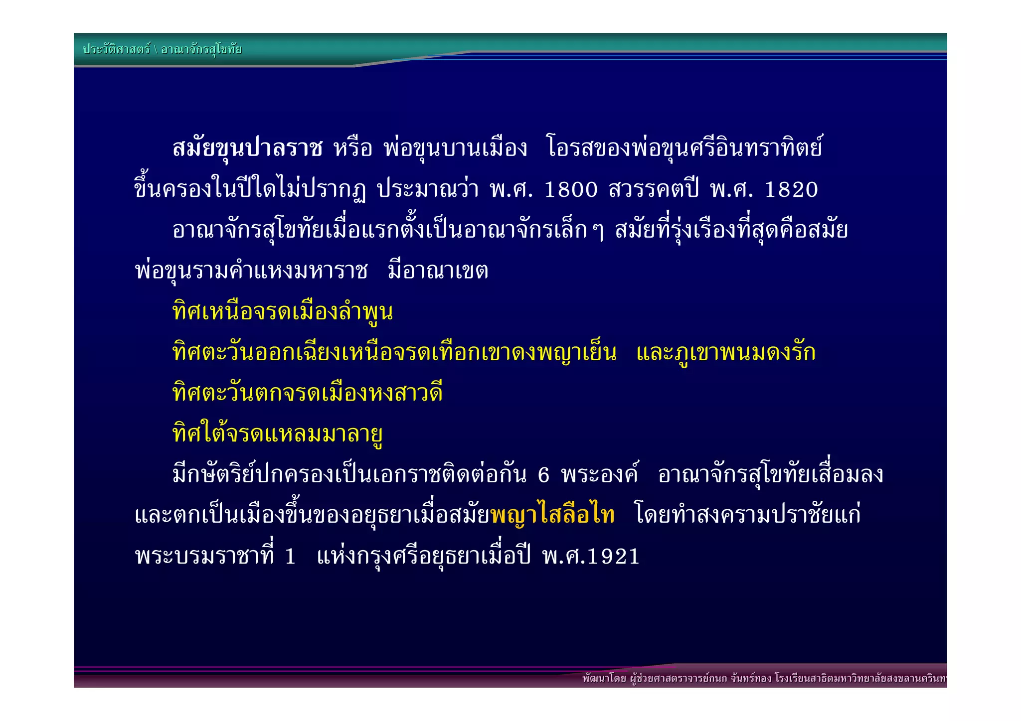 ประวัติศาสตร  อาณาจักรสุโขทัย




              สมัยขุนปาลราช หรือ พอขุนบานเมือง โอรสของพอขุนศรีอินทราทิตย
         ขึ้นครองในปใดไมปรากฏ ประมาณวา พ.ศ. 1800 สวรรคตป พ.ศ. 1820
              อาณาจักรสุโขทัยเมื่อแรกตั้งเปนอาณาจักรเล็กๆ สมัยที่รุงเรืองที่สุดคือสมัย
         พอขุนรามคําแหงมหาราช มีอาณาเขต
              ทิศเหนือจรดเมืองลําพูน
              ทิศตะวันออกเฉียงเหนือจรดเทือกเขาดงพญาเย็น และภูเขาพนมดงรัก
              ทิศตะวันตกจรดเมืองหงสาวดี
              ทิศใตจรดแหลมมาลายู
              มีกษัตริยปกครองเปนเอกราชติดตอกัน 6 พระองค อาณาจักรสุโขทัยเสื่อมลง
         และตกเปนเมืองขึ้นของอยุธยาเมื่อสมัยพญาไสลือไท โดยทําสงครามปราชัยแก
         พระบรมราชาที่ 1 แหงกรุงศรีอยุธยาเมื่อป พ.ศ.1921


                                                        พัฒนาโดย ผูชวยศาสตราจารยกนก จันทรทอง โรงเรียนสาธิตมหาวิทยาลัยสงขลานครินทร
 