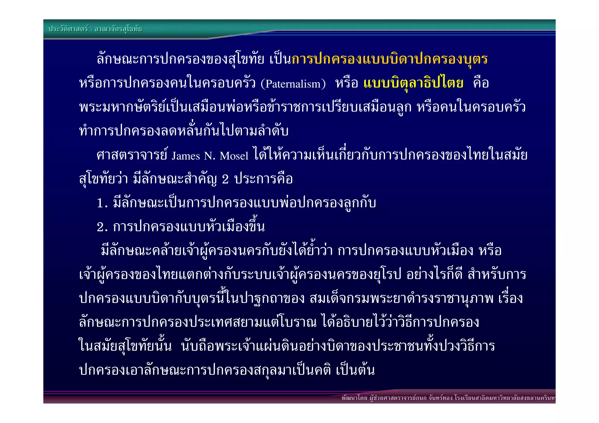 ประวัติศาสตร  อาณาจักรสุโขทัย


             ลักษณะการปกครองของสุโขทัย เปนการปกครองแบบบิดาปกครองบุตร
         หรือการปกครองคนในครอบครัว (Paternalism) หรือ แบบบิตุลาธิปไตย คือ
         พระมหากษัตริยเปนเสมือนพอหรือขาราชการเปรียบเสมือนลูก หรือคนในครอบครัว
         ทําการปกครองลดหลั่นกันไปตามลําดับ
             ศาสตราจารย James N. Mosel ไดใหความเห็นเกี่ยวกับการปกครองของไทยในสมัย
         สุโขทัยวา มีลักษณะสําคัญ 2 ประการคือ
             1. มีลักษณะเปนการปกครองแบบพอปกครองลูกกับ
             2. การปกครองแบบหัวเมืองขึ้น
              มีลักษณะคลายเจาผูครองนครกับยังไดย้ําวา การปกครองแบบหัวเมือง หรือ
         เจาผูครองของไทยแตกตางกับระบบเจาผูครองนครของยุโรป อยางไรก็ดี สําหรับการ
         ปกครองแบบบิดากับบุตรนี้ในปาฐกถาของ สมเด็จกรมพระยาดํารงราชานุภาพ เรื่อง
         ลักษณะการปกครองประเทศสยามแตโบราณ ไดอธิบายไววาวิธีการปกครอง
         ในสมัยสุโขทัยนั้น นับถือพระเจาแผนดินอยางบิดาของประชาชนทั้งปวงวิธีการ
         ปกครองเอาลักษณะการปกครองสกุลมาเปนคติ เปนตน
                                                     พัฒนาโดย ผูชวยศาสตราจารยกนก จันทรทอง โรงเรียนสาธิตมหาวิทยาลัยสงขลานครินทร
 