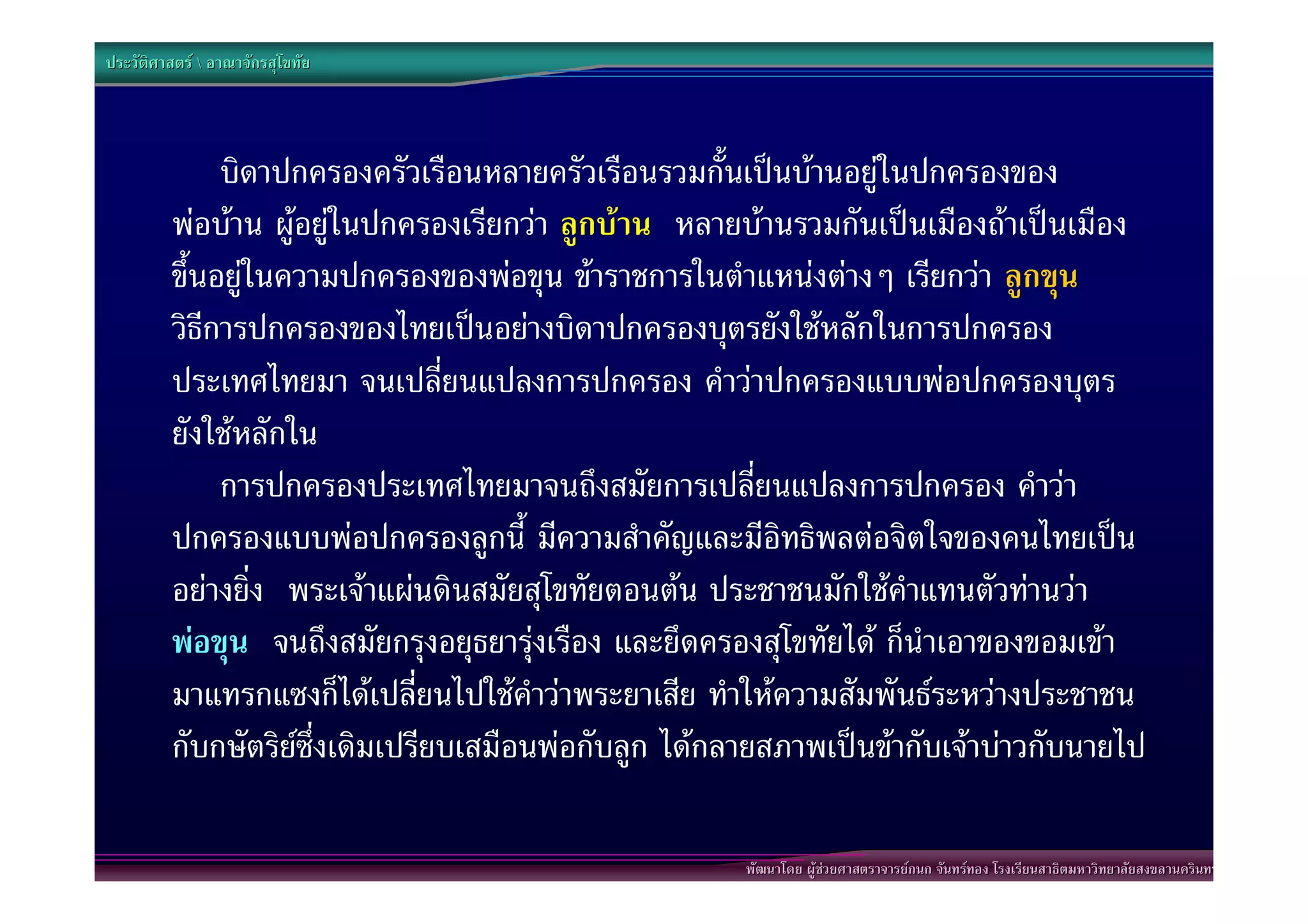ประวัติศาสตร  อาณาจักรสุโขทัย




              บิดาปกครองครัวเรือนหลายครัวเรือนรวมกั้นเปนบานอยูในปกครองของ
         พอบาน ผูอยูในปกครองเรียกวา ลูกบาน หลายบานรวมกันเปนเมืองถาเปนเมือง
         ขึ้นอยูในความปกครองของพอขุน ขาราชการในตําแหนงตางๆ เรียกวา ลูกขุน
         วิธีการปกครองของไทยเปนอยางบิดาปกครองบุตรยังใชหลักในการปกครอง
         ประเทศไทยมา จนเปลี่ยนแปลงการปกครอง คําวาปกครองแบบพอปกครองบุตร
         ยังใชหลักใน
              การปกครองประเทศไทยมาจนถึงสมัยการเปลี่ยนแปลงการปกครอง คําวา
         ปกครองแบบพอปกครองลูกนี้ มีความสําคัญและมีอิทธิพลตอจิตใจของคนไทยเปน
         อยางยิ่ง พระเจาแผนดินสมัยสุโขทัยตอนตน ประชาชนมักใชคําแทนตัวทานวา
         พอขุน จนถึงสมัยกรุงอยุธยารุงเรือง และยึดครองสุโขทัยได ก็นําเอาของขอมเขา
         มาแทรกแซงก็ไดเปลี่ยนไปใชคําวาพระยาเสีย ทําใหความสัมพันธระหวางประชาชน
         กับกษัตริยซึ่งเดิมเปรียบเสมือนพอกับลูก ไดกลายสภาพเปนขากับเจาบาวกับนายไป

                                                      พัฒนาโดย ผูชวยศาสตราจารยกนก จันทรทอง โรงเรียนสาธิตมหาวิทยาลัยสงขลานครินทร
 