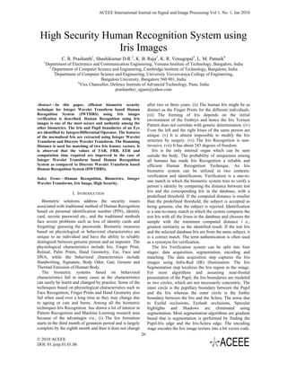 ACEEE International Journal on Signal and Image Processing Vol 1, No. 1, Jan 2010




 High Security Human Recognition System using
                  Iris Images
                C. R. Prashanth1, Shashikumar D.R.2, K. B. Raja3, K. R. Venugopal3, L. M. Patnaik4
    1
        Department of Electronics and Communication Engineering, Vemana Institute of Technology, Bangalore, India
         2
           Department of Computer Science and Engineering, Cambridge Institute of Technology, Bangalore, India
           3
             Department of Computer Science and Engineering, University Visvesvaraya College of Engineering,
                                      Bangalore University, Bangalore 560 001, India
                         4
                           Vice Chancellor, Defence Institute of Advanced Technology, Pune, India
                                              prashanthcr_ujjani@yahoo.com


Abstract—In this paper, efficient biometric security                 after two or three years. (ii) The human Iris might be as
technique for Integer Wavelet Transform based Human                  distinct as the Finger Prints for the different individuals.
Recognition System (IWTHRS) using Iris images                        (iii) The forming of Iris depends on the initial
verification is described. Human Recognition using Iris              environment of the Embryo and hence the Iris Texture
images is one of the most secure and authentic among the             Pattern does not correlate with genetic determination. (iv)
other biometrics. The Iris and Pupil boundaries of an Eye
are identified by Integro-Differential Operator. The features
                                                                     Even the left and the right Irises of the same person are
of the normalized Iris are extracted using Integer Wavelet           unique. (v) It is almost impossible to modify the Iris
Transform and Discrete Wavelet Transform. The Hamming                structure by surgery. (vi) The Iris Recognition is non-
Distance is used for matching of two Iris feature vectors. It        invasive. (vii) It has about 245 degrees of freedom.
is observed that the values of FAR, FRR, EER and                         Iris is the only internal organ which can be seen
computation time required are improved in the case of                outside the body. The probability of uniqueness among
Integer Wavelet Transform based Human Recognition                    all humans has made Iris Recognition a reliable and
System as compared to Discrete Wavelet Transform based               efficient Human Recognition Technique. An Iris
Human Recognition System (DWTHRS).                                   biometric system can be utilized in two contexts:
                                                                     verification and identification. Verification is a one-to-
Index Terms—Human Recognition, Biometrics, Integer
Wavelet Transforms, Iris Image, High Security.
                                                                     one match in which the biometric system tries to verify a
                                                                     person’s identity by comparing the distance between test
                                                                     Iris and the corresponding Iris in the database, with a
                      I. INTRODUCTION
                                                                     predefined threshold. If the computed distance is smaller
   Biometric solutions address the security issues                   than the predefined threshold, the subject is accepted as
associated with traditional method of Human Recognition              being genuine, else the subject is rejected. Identification
based on personal identification number (PIN), identity              is a one-to-many match in which the system compares the
card, secrete password etc., and the traditional methods             test Iris with all the Irises in the database and chooses the
face severe problems such as loss of identity cards and              sample with the minimum computed distance i e.,
forgetting/ guessing the passwords. Biometric measures               greatest similarity as the identified result. If the test Iris
based on physiological or behavioral characteristics are             and the selected database Iris are from the same subject, it
unique to an individual and have the ability to reliably             is a correct match. The term authentication is often used
distinguish between genuine person and an imposter. The              as a synonym for verification.
physiological characteristics include Iris, Finger Print,                The Iris Verification system can be split into four
Retinal, Palm Prints, Hand Geometry, Ear, Face and                   stages: data acquisition, segmentation, encoding and
DNA, while the behavioral characteristics include                    matching. The data acquisition step captures the Iris
Handwriting, Signature, Body Odor, Gait, Gesture and                 images using Infra-Red (IR) illumination. The Iris
Thermal Emission of Human Body.                                      Segmentation step localizes the Iris region in the image.
   The biometric systems based on behavioral                         For most algorithms and assuming near-frontal
characteristics fail in many cases as the characteristics            presentation of the Pupil, the Iris boundaries are modeled
can easily be learnt and changed by practice. Some of the            as two circles, which are not necessarily concentric. The
techniques based on physiological characteristics such as            inner circle is the pupillary boundary between the Pupil
Face Recognition, Finger Prints and Hand Geometry also               and the Iris whereas the outer circle is the limbic
fail when used over a long time as they may change due               boundary between the Iris and the Sclera. The noise due
to ageing or cuts and burns. Among all the biometric                 to Eyelid occlusions, Eyelash occlusions, Specular
techniques Iris Recognition has drawn a lot of interest in           highlights and Shadows are eliminated using
Pattern Recognition and Machine Learning research area               segmentation. Most segmentation algorithms are gradient
because of the advantages viz., (i) The Iris formation               based that is segmentation is performed by finding the
starts in the third month of gestation period and is largely         Pupil-Iris edge and the Iris-Sclera edge. The encoding
complete by the eighth month and then it does not change             stage encodes the Iris image texture into a bit vector code.
                                                                26
© 2010 ACEEE
DOI: 01.ijsip.01.01.06
 