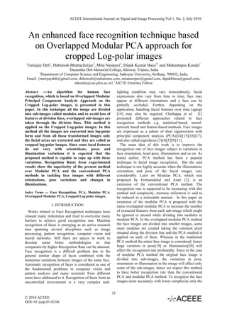 ACEEE International Journal on Signal and Image Processing Vol 1, No. 2, July 2010



  An enhanced face recognition technique based
   on Overlapped Modular PCA approach for
          cropped Log-polar images
 Tamojay Deb1, Debotosh Bhattacherjee2, Mita Nasipuri2, Dipak Kumar Basu2* and Mahantapas Kundu2
                            1
                           Dasaratha Deb Memorial College, Khowai, Tripura, India
         2
          Department of Computer Science and Engineering, Jadavpur University, Kolkata, 700032, India
 Email: {tamojaydeb@gmail.com, debotosh@indiatimes.com, mitanasipuri@gmail.com, dipakkbasu@gmail.com,
                             mkundu@cse.jdvu.ac.in} *AICTE Emeritus Fellow

Abstract ---An algorithm for human face                         lighting condition may vary tremendously; facial
recognition, which is based on Overlapped Modular               expressions also vary from time to time; face may
Principal Component Analysis Approach on the                    appear at different orientations and a face can be
Cropped Log-polar images, is presented in this                  partially occluded. Further, depending on the
paper. In this technique all the image are divided              application, handling facial features over time (aging)
into sub-images called modules and to avoid loss of             [18] may also be required. Chellappa et al. [1]
features at division lines, overlapped sub-images are           presented different approaches related to face
taken through the division lines. This method is                recognition methods e.g. statistical-based, neural-
applied on the Cropped Log-polar images. In this                network based and feature-based methods. Face images
method all the images are converted into log-polar              are expressed as a subset of their eigenvectors with
form and from all those transformed images only                 principal component analysis (PCA)[14][15][16][17],
the facial areas are extracted and they are called as           and also called eigenfaces [3][4][5][9][11].
cropped log-polar images. Since some local features                The main idea of this work is to improve the
do not vary with orientations, poses and                        recognition rate of face images subject to variations in
illumination variations it is expected that the                 face orientation, head pose, illumination and so on. As
proposed method is capable to cope up with these                stated earlier, PCA method has been a popular
variations. Recognition Rates from experimental                 technique in facial image recognition. But the said
results show the superiority of the present method              technique is not highly accurate when the illumination,
over Modular PCA and the conventional PCA                       orientation and pose of the facial images vary
methods in tackling face images with different                  considerably. Later on Modular PCA, which was
orientations, pose variations and changes in                    proposed by Gottumukkal and Asari [2], is an
illuminations.                                                  extension of the conventional PCA method. The
                                                                recognition rate is supposed to be increasing with this
Index Terms --- Face Recognition, PCA, Modular PCA,             method and complexity, memory utilization is said to
Overlapped Modular PCA, Cropped Log-polar images.               be reduced to a noticeable amount. In this paper an
                                                                extension of the modular PCA is proposed with the
                 I. INTRODUCTION                                name overlapped modular PCA to increase the number
  Works related to Face Recognition techniques have             of extracted features from each sub-image which might
crossed many milestones and tried to overcome many              be ignored or missed while dividing into modules in
barriers to achieve good recognition rate. Machine              modular PCA. In the overlapped modular PCA method
recognition of faces is emerging as an active research          the face images are divided into smaller images, some
area spanning several disciplines such as image                 more modules are created taking the common pixel
processing, pattern recognition, computer vision and            situated along the division line and the PCA method is
neural networks. Still there are spaces to work to              applied on each of them. Whereas in the traditional
develop some better methodologies so that                       PCA method the entire face image is considered, hence
comparatively higher Recognition Rate can be attained.          large variation in pose[19] or illumination[20] will
Face recognition is a difficult problem due to the              affect the recognition rate profoundly. Since in the case
general similar shape of faces combined with the                of modular PCA method the original face image is
numerous variations between images of the same face.            divided into sub-images, the variations in pose,
Automatic recognition of faces is considered as one of          orientation or illumination in the image will affect only
the fundamental problems in computer vision and                 some of the sub-images, hence we expect this method
pattern analysis and many scientists from different             to have better recognition rate than the conventional
areas have addressed to it. Recognition of faces from an        PCA and modular PCA method. To recognize the face
uncontrolled environment is a very complex task:                images more accurately with lower complexity only the


                                                           33
© 2010 ACEEE
DOI: 01.ijsip.01.02.06
 