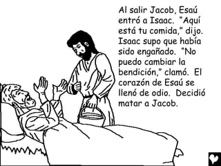 Al salir Jacob, Esaú
entró a Isaac. “Aquí
está tu comida,” dijo.
Isaac supo que había
sido engañado. “No
puedo cambiar la
bendición,” clamó. El
corazón de Esaú se
llenó de odio. Decidió
matar a Jacob.
 