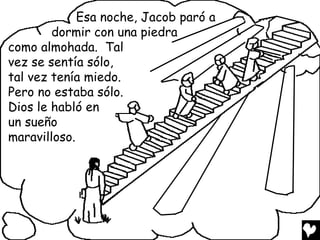 Esa noche, Jacob paró a
        dormir con una piedra
como almohada. Tal
vez se sentía sólo,
tal vez tenía miedo.
Pero no estaba sólo.
Dios le habló en
un sueño
maravilloso.
 