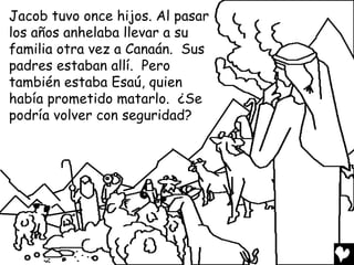 Jacob tuvo once hijos. Al pasar
los años anhelaba llevar a su
familia otra vez a Canaán. Sus
padres estaban allí. Pero
también estaba Esaú, quien
había prometido matarlo. ¿Se
podría volver con seguridad?
 