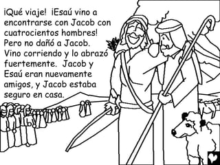 ¡Qué viaje! ¡Esaú vino a
encontrarse con Jacob con
cuatrocientos hombres!
Pero no dañó a Jacob.
Vino corriendo y lo abrazó
fuertemente. Jacob y
Esaú eran nuevamente
amigos, y Jacob estaba
seguro en casa.
 
