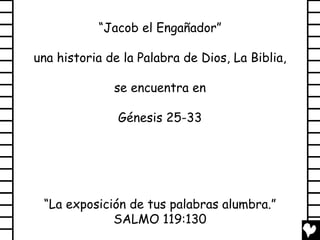 “Jacob el Engañador”

una historia de la Palabra de Dios, La Biblia,

              se encuentra en

               Génesis 25-33




 “La exposición de tus palabras alumbra.”
             SALMO 119:130
 