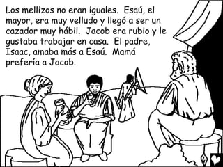 Los mellizos no eran iguales. Esaú, el
mayor, era muy velludo y llegó a ser un
cazador muy hábil. Jacob era rubio y le
gustaba trabajar en casa. El padre,
Isaac, amaba más a Esaú. Mamá
prefería a Jacob.
 