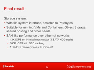 Final result

Storage system:
• With file system interface, scalable to Petabytes
• Suitable for running VMs and Containers, Object Storage,
  shared hosting and other needs
• SAN like performance over ethernet networks:
  •   13K IOPS on 14 machines cluster (4 SATA HDD each)
  •   600K IOPS with SSD caching
  •   1TB drive recovery takes 10 minutes!




                                  24
 