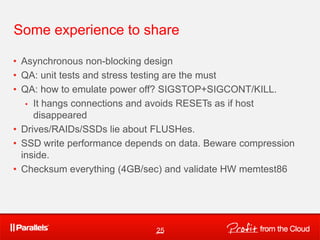 Some experience to share

• Asynchronous non-blocking design
• QA: unit tests and stress testing are the must
• QA: how to emulate power off? SIGSTOP+SIGCONT/KILL.
   • It hangs connections and avoids RESETs as if host
     disappeared
• Drives/RAIDs/SSDs lie about FLUSHes.
• SSD write performance depends on data. Beware compression
  inside.
• Checksum everything (4GB/sec) and validate HW memtest86




                              25
 