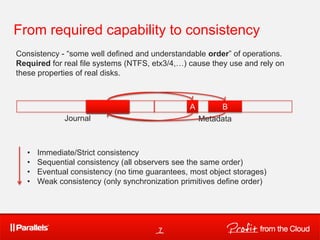 From required capability to consistency
Consistency - “some well defined and understandable order” of operations.
Required for real file systems (NTFS, etx3/4,…) cause they use and rely on
these properties of real disks.



                         A
                         B                      A        B
              Journal                               Metadata



   •   Immediate/Strict consistency
   •   Sequential consistency (all observers see the same order)
   •   Eventual consistency (no time guarantees, most object storages)
   •   Weak consistency (only synchronization primitives define order)




                                        7
 