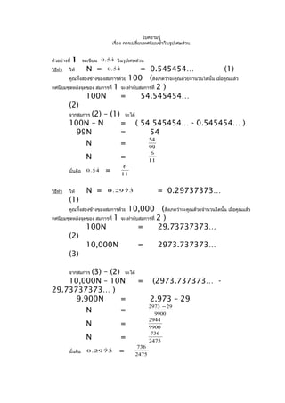 ใบความรู้
                                  เรื่อง การเปลี่ยนทศนิยมซำ้าในรูปเศษส่วน


ตัวอย่างที่   1                 
                    จงเขียน 0 . 5 4 ในรูปเศษส่วน
วิธีทำา   ให้         N =        
                               0.54      = 0.545454…                             (1)
       คูณทั้งสองข้างของสมการด้วย 100       (สังเกตว่าจะคูณด้วยจำานวนใดนั้น เมื่อคูณแล้ว
ทศนิยมชุดหลังจุดของ สมการที่ 1 จะเท่ากับสมการที่ 2 )
                100N           =         54.545454…
       (2)
       จากสมการ (2) – (1) จะได้
       100N – N                = ( 54.545454… - 0.545454… )
          99N                  =            54
                                            54
                N              =            99
                                                     6
                     N                =             11
                                       6
          นั่นคือ       
                      0.54    =       11


วิธีทำา   ให้         N =             
                               0 . 29 7 3                = 0.29737373…
          (1)
                                  10,000 (สังเกตว่าจะคูณด้วยจำานวนใดนั้น เมื่อคูณแล้ว
          คูณทั้งสองข้างของสมการด้วย
ทศนิยมชุดหลังจุดของ สมการที่ 1 จะเท่ากับสมการที่ 2 )
                100N                    =        29.73737373…
       (2)
                10,000N                 =        2973.737373…
       (3)

          (3) – (2) จะได้
          จากสมการ
    10,000N – 10N         = (2973.737373… -
29.73737373… )
      9,900N       =        2,973 – 29
                            2973 − 29
         N         =          9900
                                                    2944
                     N                =             9900
                                                     736
                     N                =             2475
                                              736
          นั่นคือ            
                      0 . 29 7 3     =       2475
 