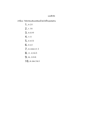 แบบฝึกหัด


คำาชี้แจง ให้นักเรียนเขียนทศนิยมซำ้าต่อไปนี้ในรูปเศษส่วน

          1. 0 . 2 5
                 


          2. 1 . 1 8
                 


          3. 0 . 6 3 9
                  


          4. 3 . 4
                 


          5. 0 . 8 1 8
                   


          6. 0 . 6 1
                   


          7. 0 . 84615 3
                       


          8. 2 . 12 6 3
                    


          9. 0 . 35 0
                    


          10. 0 . 06 3 8 1
                      
 