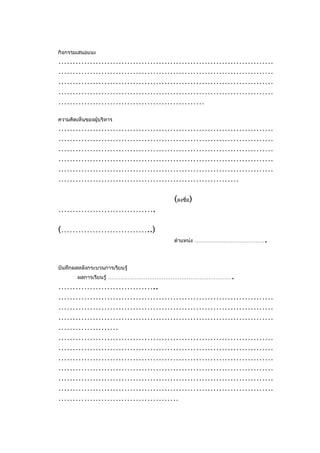 กิจกรรมเสนอแนะ
…………………………………………………………………
…………………………………………………………………
…………………………………………………………………
…………………………………………………………………
……………………………………………
ความคิดเห็นของผู้บริหาร
…………………………………………………………………
…………………………………………………………………
…………………………………………………………………
…………………………………………………………………
…………………………………………………………………
………………………………………………………

                                (ลงชื่อ)
…………………………….

(…………………………..)
                                                     .
                                ตำาแหน่ง …………………………………




บันทึกผลหลังกระบวนการเรียนรู้
        ผลการเรียนรู้ …………………………………………………………….
……………………………..
…………………………………………………………………
…………………………………………………………………
…………………………………………………………………
…………………
…………………………………………………………………
…………………………………………………………………
…………………………………………………………………
…………………………………………………………………
…………………………………………………………………
…………………………………………………………………
……………………………………
 