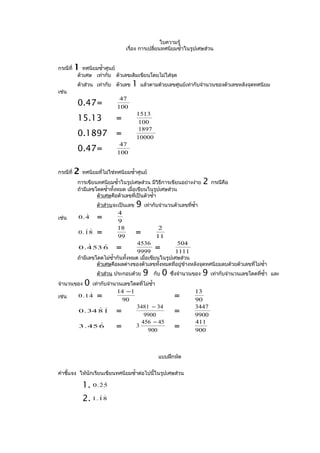 ใบความรู้
                                  เรื่อง การเปลี่ยนทศนิยมซำ้าในรูปเศษส่วน


กรณีที่   1  ทศนิยมซำ้าศูนย์
          ตัวเศษ เท่ากับ ตัวเลขเดิมเขียนโดยไม่ใส่จุด
          ตัวส่วน เท่ากับ ตัวเลข    1   แล้วตามด้วยเลขศูนย์เท่ากับจำานวนของตัวเลขหลังจุดทศนิยม
เช่น
                              47
          0.47=              100
                                       1513
          15.13              =          100
                                        1897
          0.1897             =         10000
                              47
          0.47=              100


กรณีที่   2   ทศนิยมทีไม่ใช่ทศนิยมซำ้าศูนย์
                      ่
          การเขียนทศนิยมซำ้าในรูปเศษส่วน มีวิธีการเขียนอย่างง่าย         2   กรณีคือ
          ถ้ามีเลขโดดซำ้าทั้งหมด เมื่อเขียนในรูปเศษส่วน
                   ตัวเศษคือตัวเลขที่เป็นตัวซำ้า
                    ตัวส่วนจะเป็นเลข   9   เท่ากับจำานวนตัวเลขทีซำ้า
                                                                ่
                             4
เช่น        
          0.4       =        9
                             18                   2
            
          0.18      =        99
                                       =         11
                                       4536                 504
                  
          0 . 4 53 6         =         9999
                                                =          1111
          ถ้ามีเลขโดดไม่ซำ้ากันทั้งหมด เมื่อเขียนในรูปเศษส่วน
                   ตัวเศษคือผลต่างของตัวเลขทั้งหมดที่อยู่ขางหลังจุดทศนิยมลบด้วยตัวเลขทีไม่ซำ้า
                                                           ้                           ่
                    ตัวส่วน ประกอบด้วย     9   กับ   0   ซึ่งจำานวนของ   9   เท่ากับจำานวนเลขโดดทีซำ้า และ
                                                                                                  ่
จำานวนของ     0   เท่ากับจำานวนเลขโดดทีไม่ซำ้า
                                       ่
                             14 −1                                 13
เช่น         
          0.14      =          90
                                                          =        90
                                       3481 − 34                   3447
                  
          0 . 34 8 1         =            9900
                                                          =        9900
                                         456 − 45                  411
                 
          3 . 45 6           =         3
                                           900
                                                          =        900



                                                 แบบฝึกหัด


คำาชี้แจง ให้นักเรียนเขียนทศนิยมซำ้าต่อไปนี้ในรูปเศษส่วน

              1. 0 . 2 5
                     


              2. 1 . 1 8
                     
 