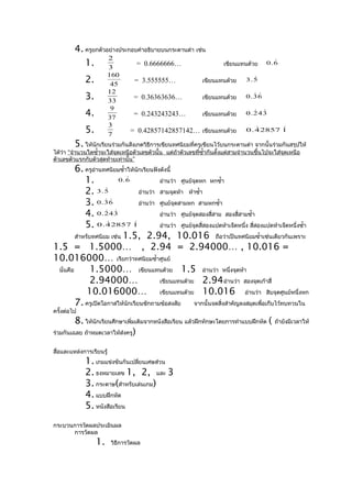 4. ครูยกตัวอย่างประกอบคำาอธิบายบนกระดานดำา เช่น
                     2
            1. 3               = 0.6666666…                           เขียนแทนด้วย
                                                                                         
                                                                                       0.6

                       160
             2.         45
                                   = 3.555555…               เขียนแทนด้วย        
                                                                               3.5

                       12
             3.        33
                                   = 0.36363636…             เขียนแทนด้วย        
                                                                               0.36

                        9
             4.        37
                                   = 0.243243243…            เขียนแทนด้วย         
                                                                               0.243

                       3
             5.        7
                                 = 0.42857142857142… เขียนแทนด้วย                        
                                                                               0 . 4 2857 1

         5. ให้นักเรียนร่วมกันสังเกตวิธีการเขียนทศนิยมที่ครูเขียนไว้บนกระดานดำา จากนั้นร่วมกันสรุปให้
ได้วา “จำานวนใดซำ้าจะใส่จุดเหนือตัวเลขตัวนั้น แต่ถาตัวเลขทีซำ้ากันตั้งแต่สามจำานวนขึ้นไปจะใส่จุดเหนือ
    ่                                             ้        ่
ตัวเลขตัวแรกกับตัวสุดท้ายเท่านั้น”
         6. ครูอานทศนิยมซำ้าให้นักเรียนฟังดังนี้
                 ่
             1.           0.6
                                          อ่านว่า ศูนย์จุดหก หกซำ้า
             2. 3 . 5
                                  อ่านว่า สามจุดห้า ห้าซำ้า
             3. 0 . 36
                                  อ่านว่า ศูนย์จุดสามหก สามหกซำ้า
             4. 0 . 2 4 3
                      
                                          อ่านว่า ศูนย์จุดสองสี่สาม สองสี่สามซำ้า
             5. 0 . 4 2857 1  
                                          อ่านว่า ศูนย์จุดสี่สองแปดห้าเจ็ดหนึ่ง สี่สองแปดห้าเจ็ดหนึ่งซำ้า
         สำาหรับทศนิยม เช่น 1.5, 2.94, 10.016 ถือว่าเป็นทศนิยมซำ้าเช่นเดียวกันเพราะ
1.5 = 1.5000… , 2.94 = 2.94000… , 10.016 =
10.016000… เรียกว่าทศนิยมซำ้าศูนย์
 นั่นคือ        1.5000… เขียนแทนด้วย 1.5 อ่านว่า หนึ่งจุดห้า
                2.94000…                  เขียนแทนด้วย 2.94 อ่านว่า สองจุดเก้าสี่
              10.016000… เขียนแทนด้วย 10.016 อ่านว่า สิบจุดศูนย์หนึ่งหก
         7. ครูเปิดโอกาสให้นักเรียนซักถามข้อสงสัย จากนั้นจดสิ่งสำาคัญลงสมุดเพื่อเก็บไว้ทบทวนใน
ครั้งต่อไป
         8. ให้นักเรียนศึกษาเพิ่มเติมจากหนังสือเรียน แล้วฝึกทักษะโดยการทำาแบบฝึกหัด (      ถ้ายังมีเวลาให้
ร่วมกันเฉลย ถ้าหมดเวลาให้ส่งครู)


สื่อและแหล่งการเรียนรู้
             1. เกมแข่งขันกันเปลียนเศษส่วน
                                 ่
             2. ธงหมายเลข 1, 2, และ 3
             3. กระดาษ(สำาหรับเล่นเกม)
             4. แบบฝึกหัด
             5. หนังสือเรียน
กระบวนการวัดผลประเมินผล
      การวัดผล
                  1.      วิธีการวัดผล
 