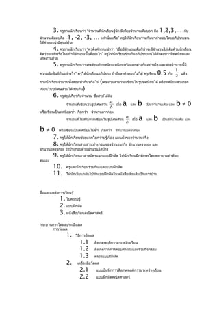 3. ครูถามนักเรียนว่า “จำานวนที่นักเรียนรู้จก มีเพียงจำานวนเต็มบวก คือ 1,2,3,… กับ
                                                   ั
จำานวนเต็มลบคือ –1, -2, -3, … เท่านั้นหรือ” ครูให้นักเรียนร่วมกันหาคำาตอบโดยอภิปรายจน
ได้คำาตอบว่ามีศูนย์ด้วย
         4.  ครูถามนักเรียนว่า “ครูตั้งคำาถามนำาว่า “เมื่อมีจำานวนเต็มก็น่าจะมีจำานวนไม่เต็มด้วยนักเรียน
คิดว่าจะมมีหรือไมม่ถามีจำานวนนั้นคืออะไร” ครูให้นักเรียนร่วมกันอภิปรายจนได้คำาตอบว่ามีทศนิยมและ
                    ้
เศษส่วนด้วย
        5. ครูถามนักเรียนว่าเศษส่วนกับทศนิยมเหมือนหรือแตกต่างกันอย่างไร และสองจำานวนนี้มี
                                                                                    1
ความสัมพันธ์กันอย่างไร” ครูให้นักเรียนอภิปราย ถ้ายังหาคำาตอบไม่ได้ ครูเขียน 0.5 กับ   แล้ว
                                                                                    2
ถามนักเรียนจำานวนทั้งสองเท่ากันหรือไม่ (เศษส่วนสามารถเขียนในรูปทศนิยมได้ หรือทศนิยมสามารถ
เขียนในรูปเศษส่วนได้เช่นกัน)
        6. ครูสรุปเกี่ยวกับจำานวน ซึ่งสรุปได้คือ
                                                 เมื่อ a และ b เป็นจำานวนเต็ม และ b ≠ 0
                                              a
                จำานวนที่เขียนในรูปเศษส่วน
                                              b
หรือเขียนเป็นทศนิยมซำ้า เรียกว่า จำานวนตรรกยะ

                  จำานวนทีไม่สามารถเขียนในรูปเศษส่วน
                          ่
                                                           a
                                                           b
                                                             เมื่อ    a   และ   b   เป็นจำานวนเต็ม และ

b≠0           หรือเขียนเป็นทศนิยมไม่ซำ้า เรียกว่า จำานวนอตรรกยะ
         7. ครูให้นักเรียนช่วยแจกใบความรู้เรื่อง แผนผังของจำานวนจริง
         8. ครูให้นักเรียนสรุปส่วนประกอบของจำานวนจริง จำานวนตรรกยะ และ
จำานวนอตรรกยะ ว่าประกอบด้วยจำานวนใดบ้าง
         9. ครูให้นักเรียนอาสาสมัครแจกแบบฝึกหัด ให้นกเรียนฝึกทักษะโดยพยายามทำาด้วย
                                                    ั
ตนเอง
         10.      ครูและนักเรียนร่วมกันเฉลยแบบฝึกหัด
         11.      ให้นักเรียนกลับไปทำาแบบฝึกหัดในหนังสือเพิ่มเติมเป็นการบ้าน




สื่อและแหล่งการเรียนรู้
              1. ใบความรู้
              2. แบบฝึกหัด
              3. หนังสือเรียนคณิตศาสตร์
กระบวนการวัดผลประเมินผล
      การวัดผล
                  1.      วิธีการวัดผล
                            1.1          สังเกตพฤติกรรมระหว่างเรียน
                            1.2          สังเกตจากการตอบคำาถามและร่วมกิจกรรม
                            1.3          ตรวจแบบฝึกหัด
                  2.       เครื่องมือวัดผล
                            2.1           แบบบันทึกการสังเกตพฤติกรรมระหว่างเรียน
                            2.2           แบบฝึกหัดคณิตศาสตร์
 